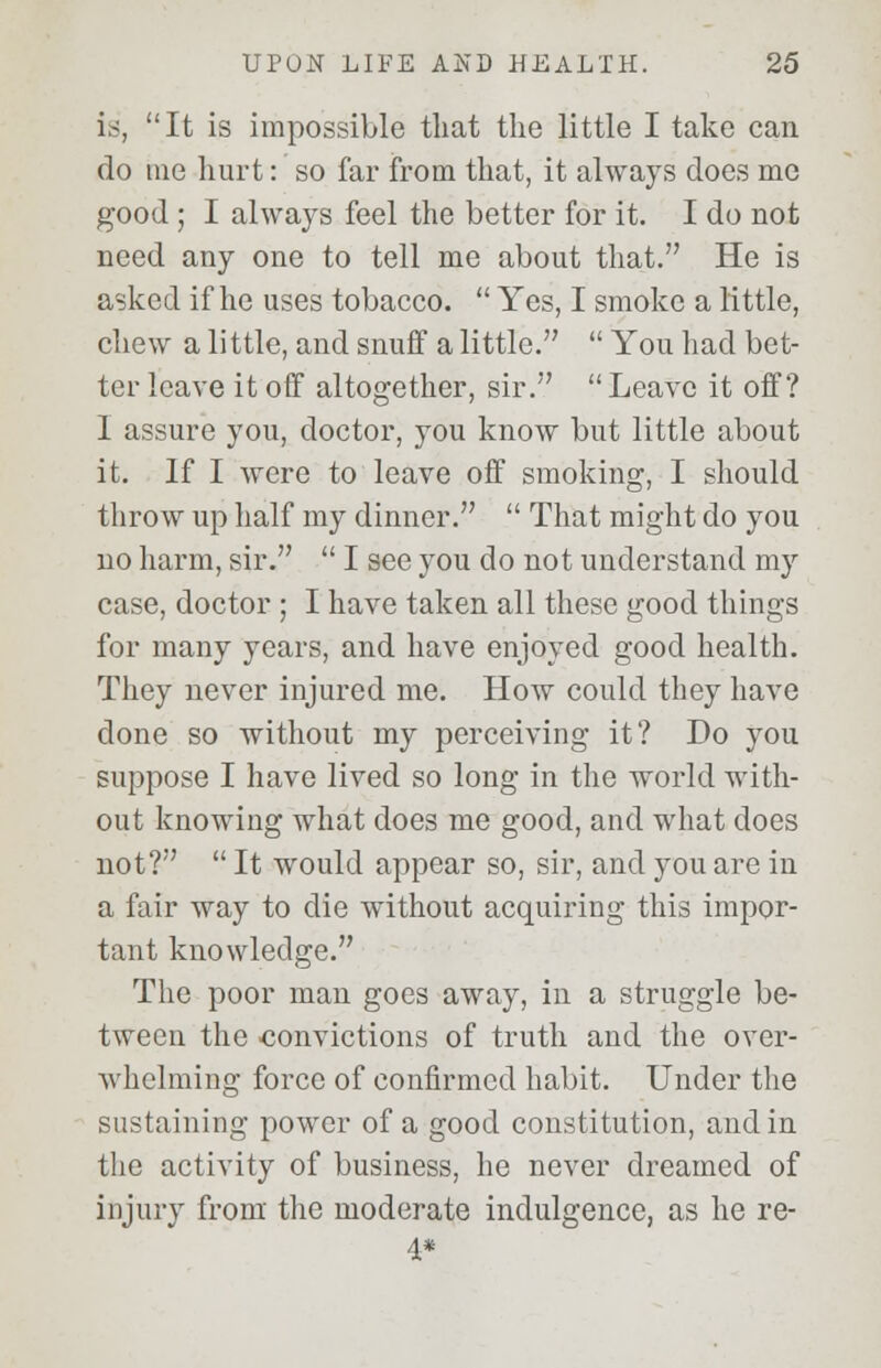 is, It is impossible that the little I take can do me hurt: so far from that, it always does me good ; I always feel the better for it. I do not need any one to tell me about that. He is asked if he uses tobacco.  Yes, I smoke a little, chew a little, and snuff a little.  You had bet- ter leave it off altogether, sir.  Leave it off? I assure you, doctor, you know but little about it. If I were to leave off smoking, I should throw up half my dinner.  That might do you no harm, sir.  I see you do not understand my case, doctor ; I have taken all these good things for many years, and have enjoyed good health. They never injured me. How could they have done so without my perceiving it? Do you suppose I have lived so long in the world with- out knowing what does me good, and what does not?  It would appear so, sir, and you are in a fair way to die without acquiring this impor- tant knowledge. The poor man goes away, in a struggle be- tween the convictions of truth and the over- whelming force of confirmed habit. Under the sustaining power of a good constitution, and in the activity of business, he never dreamed of injury from the moderate indulgence, as he re- 4*