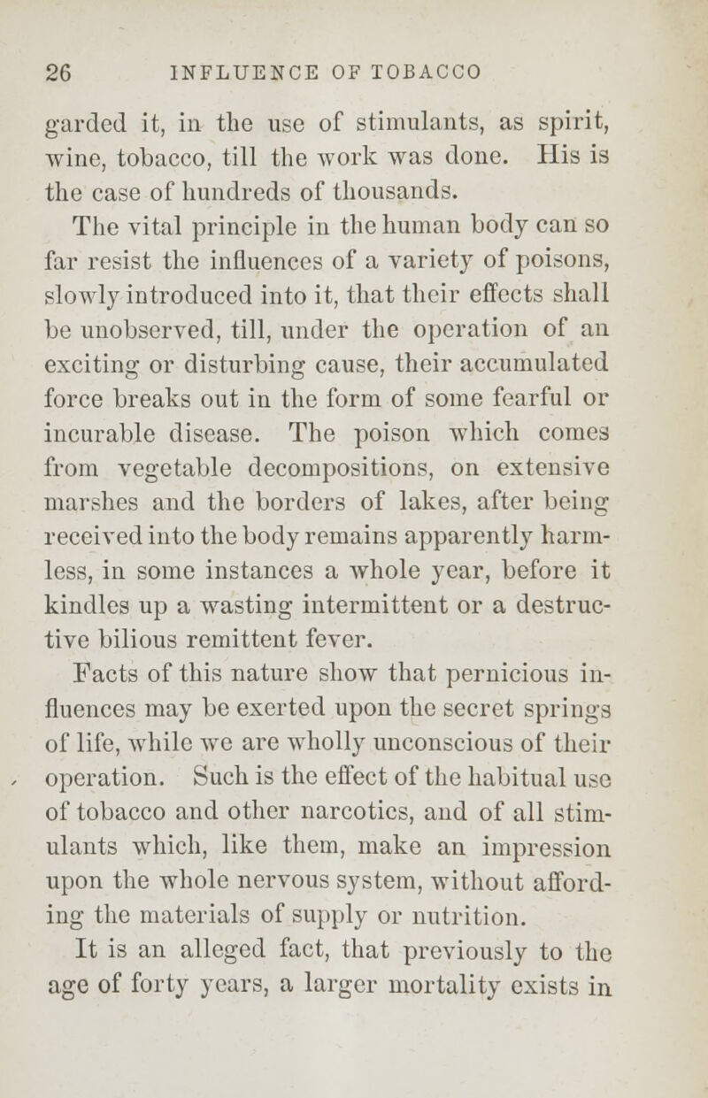 garded it, in the use of stimulants, as spirit, wine, tobacco, till the work was done. His is the case of hundreds of thousands. The vital principle in the human body can so far resist the influences of a variety of poisons, slowly introduced into it, that their effects shall be unobserved, till, under the operation of an exciting or disturbing cause, their accumulated force breaks out in the form of some fearful or incurable disease. The poison which comes from vegetable decompositions, on extensive marshes and the borders of lakes, after being received into the body remains apparently harm- less, in some instances a whole year, before it kindles up a wasting intermittent or a destruc- tive bilious remittent fever. Facts of this nature show that pernicious in- fluences may be exerted upon the secret springs of life, while we are wholly unconscious of their operation. Such is the effect of the habitual use of tobacco and other narcotics, and of all stim- ulants which, like them, make an impression upon the whole nervous system, without afford- ing the materials of supply or nutrition. It is an alleged fact, that previously to the age of forty years, a larger mortality exists in