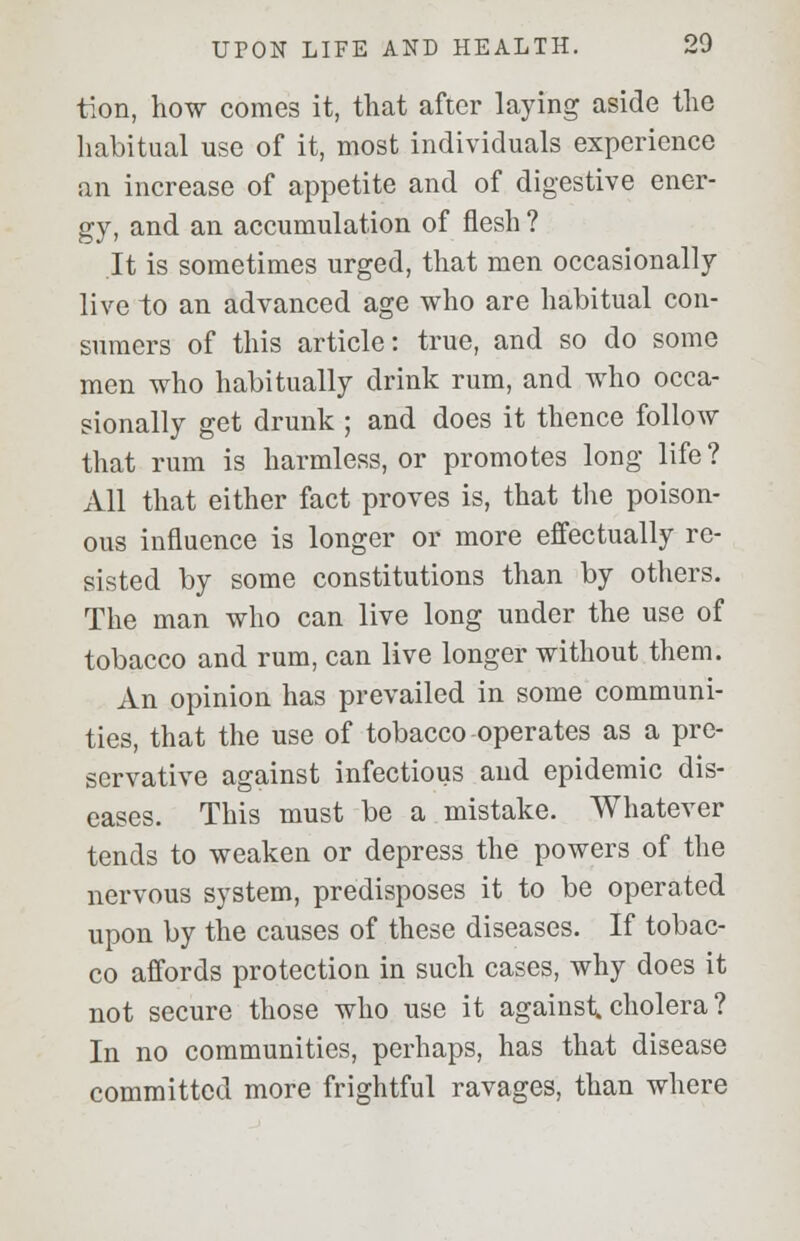 tion, how comes it, that after laying aside the habitual use of it, most individuals experience an increase of appetite and of digestive ener- gy, and an accumulation of flesh ? It is sometimes urged, that men occasionally live to an advanced age who are habitual con- sumers of this article: true, and so do some men who habitually drink rum, and who occa- sionally get drunk ; and does it thence follow that rum is harmless, or promotes long life ? All that either fact proves is, that the poison- ous influence is longer or more effectually re- sisted by some constitutions than by others. The man who can live long under the use of tobacco and rum, can live longer without them. An opinion has prevailed in some communi- ties, that the use of tobacco operates as a pre- servative against infectious and epidemic dis- eases. This must be a mistake. Whatever tends to weaken or depress the powers of the nervous system, predisposes it to be operated upon by the causes of these diseases. If tobac- co affords protection in such cases, why does it not secure those who use it against, cholera ? In no communities, perhaps, has that disease committed more frightful ravages, than where