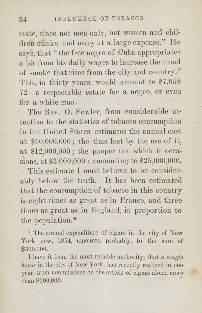 mate, since not men only, but women and chil- dren smoke, and many at a large expense. He says, that  the free negro of Cuba appropriates a bit from his daily wages to increase the cloud of smoke that rises from the city and country. This, in thirty years, would amount to $7,058 72—a respectable estate for a negro, or even for a white man. The Rev. 0. Fowler, from considerable at- tention to the statistics of tobacco consumption in the United States, estimates the annual cost at $10,000,000; the time lost by the use of it, at $12,000,000; the pauper tax which it occa- sions, at $3,000,000 : amounting to $25,000,000. This estimate I must believe to be consider- ably below the truth. It has been estimated that the consumption of tobacco in this country is eight times as great as in France, and three times as great as in England, in proportion to the population.* * The annual expenditure of cigars in the city of New York now, 1854, amounts, probably, to the sum of $300,000. I have it from the most reliable authority, that a single house in the city of New York, has recently realized in one year, from commissions on the article of cigars alone, more than $100,000.