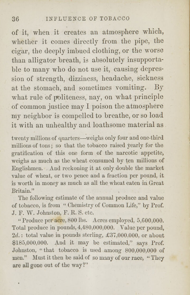 of it, when it creates an atmosphere which, whether it comes directly from the pipe, the cigar, the deeply imbued clothing, or the worse than alligator breath, is absolutely insupporta- ble to many who do not use it, causing depres- sion of strength, dizziness, headache, sickness at the stomach, and sometimes vomiting. By what rule of politeness, nay, on what principle of common justice may I poison the atmosphere my neighbor is compelled to breathe, or so load it with an unhealthy and loathsome material as twenty millions of quarters—weighs only four and one-third millions of tons; so that the tobacco raised yearly for the gratification of this one form of the narcotic appetite, weighs as much as the wheat consumed by ten millions of Englishmen. And reckoning it at only double the market value of wheat, or two pence and a fraction per pound, it is worth in money as much as all the wheat eaten in Great Britain. < The following estimate of the annual produce and value of tobacco, is from  Chemistry of Common Life, by Prof. J. F. W. Johnston, F. R. S. etc.  Produce per acre, 800 lbs. Acres employed, 5,600,000. Total produce in pounds, 4,480,000,000. Value per pound, 2d.: total value in pounds sterling, £37,000.000, or about $185,000,000. And it may be estimated, says Prof. Johnston, that tobacco is used among 800,000,000 of men. Must it then be said of so many of our race,  They are all gone out of the way?