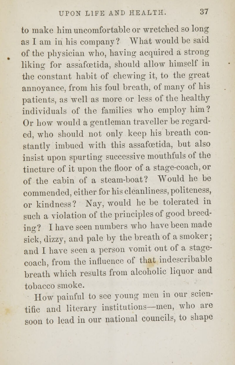 to make him uncomfortable or wretched so long as I am in his company? What would be said of the physician who, having acquired a strong- liking for assafoetida, should allow himself in the constant habit of chewing it, to the great annoyance, from his foul breath, of many of his patients, as well as more or less of the healthy individuals of the families who employ him ? Or how would a gentleman traveller be regard- ed, who should not only keep his breath con- stantly imbued with this assafoetida, but also insist upon spurting successive mouthfuls of the tincture of it upon the floor of a stage-coach, or of the cabin of a steam-boat? Would he be commended, either for his cleanliness, politeness, or kindness? Nay, would he be tolerated in such a violation of the principles of good breed- ing? I have seen numbers who have been made sick, dizzy, and pale by the breath of a smoker; and I have seen a person vomit out of a stage- coach, from the influence of that indescribable breath which results from alcoholic liquor and tobacco smoke. How painful to see young men in our scien- tific and literary institutions—men, who are soon to lead in our national councils, to shape