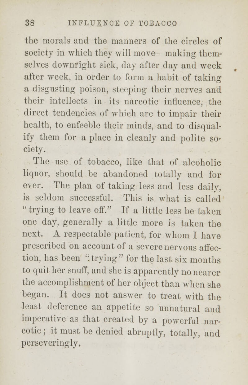 the morals and the manners of the circles of society in which they will move—making them- selves downright sick, day after day and week after week, in order to form a habit of taking a disgusting poison, steeping their nerves and their intellects in its narcotic influence, the direct tendencies of which are to impair their health, to enfeeble their minds, and to disqual- ify them for a place in cleanly and polite so- ciety. The use of tobacco, like that of alcoholic liquor, should be abandoned totally and for ever. The plan of taking less and less daily, is seldom successful. This is what is called  trying to leave off. If a little less be taken one day, generally a little more is taken the next. A respectable patient, for whom I have prescribed on account of a severe nervous affec- tion, has been .trying for the last six months to quit her snuff, and she is apparently no nearer the accomplishment of her object than when she began. It does not answer to treat with the least deference an appetite so unnatural and imperative as that created by a powerful nar- cotic ; it must be denied abruptly, totally, and perseveringly.