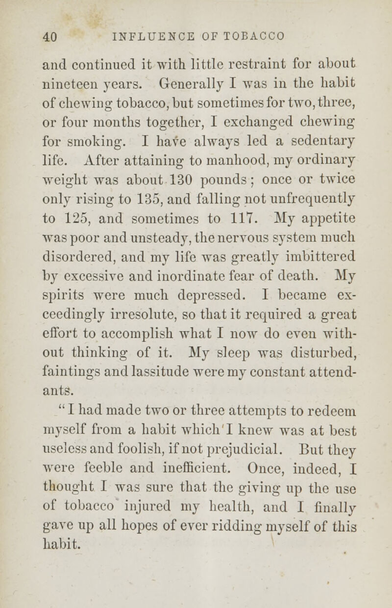 and continued it with little restraint for about nineteen years. Generally I was in the habit of chewing tobacco, but sometimes for two, three, or four months together, I exchanged chewing for smoking. I have always led a sedentary life. After attaining to manhood, my ordinary weight was about 130 pounds; once or twice only rising to 135, and falling not unfrequently to 125, and sometimes to 117. My appetite was poor and unsteady, the nervous system much disordered, and my life was greatly imbittered by excessive and inordinate fear of death. My spirits were much depressed. I became ex- ceedingly irresolute, so that it required a great effort to accomplish what I now do even with- out thinking of it. My sleep was disturbed, faintings and lassitude were my constant attend- ants.  I had made two or three attempts to redeem myself from a habit which'I knew was at best useless and foolish, if not prejudicial. But they were feeble and inefficient. Once, indeed, I thought I was sure that the giving up the use of tobacco injured my health, and I finally gave up all hopes of ever ridding myself of this habit.