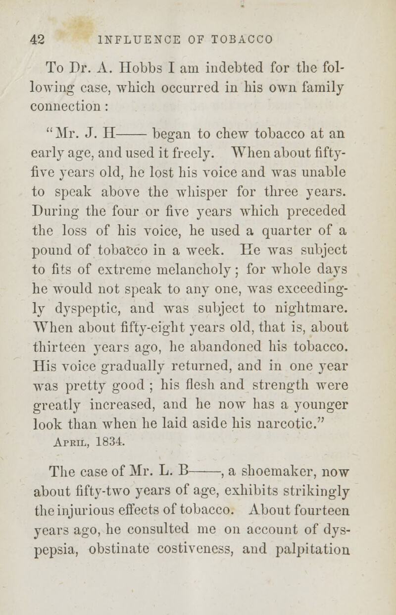 To Dr. A. Hobbs I am indebted for the fol- lowing case, which occurred in his own family connection :  Mr. J. H began to chew tobacco at an early age, and used it freely. When about fifty- five years old, he lost his voice and was unable to speak above the whisper for three years. During the four or five years which preceded the loss of his voice, he used a quarter of a pound of toba'cco in a week. He was subject to fits of extreme melancholy; for whole days he would not speak to any one, was exceeding- ly dyspeptic, and was subject to nightmare. When about fifty-eight years old, that is, about thirteen j'ears ago, he abandoned his tobacco. His voice gradually returned, and in one year was pretty good ; his flesh and strength were greatly increased, and he now has a younger look than when he laid aside his narcotic. April, 1834. The case of Mr. L. B , a shoemaker, now about fifty-two years of age, exhibits strikingly the injurious effects of tobacco. About fourteen years ago, he consulted me on account of dys- pepsia, obstinate costiveness, and palpitation