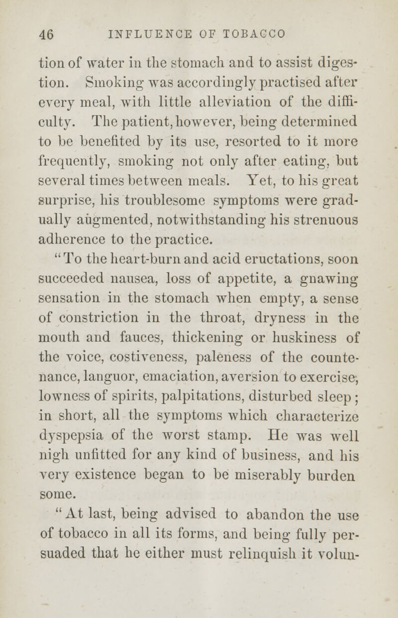 tion of water in the stomach and to assist diges- tion. Smoking was accordingly practised after every meal, with little alleviation of the diffi- culty. The patient, however, being determined to be benefited by its use, resorted to it more frequently, smoking not only after eating, but several times between meals. Yet, to his great surprise, his troublesome symptoms were grad- ually augmented, notwithstanding his strenuous adherence to the practice. To the heart-burn and acid eructations, soon succeeded nausea, loss of appetite, a gnawing sensation in the stomach when empty, a sense of constriction in the throat, dryness in the mouth and fauces, thickening or huskiness of the voice, costiveness, paleness of the counte- nance, languor, emaciation, aversion to exercise, lowness of spirits, palpitations, disturbed sleep ; in short, all the symptoms which characterize dyspepsia of the worst stamp. He was well nigh unfitted for any kind of business, and his very existence began to be miserably burden some.  At last, being advised to abandon the use of tobacco in all its forms, and being fully per- suaded that he either must relinquish it volun-