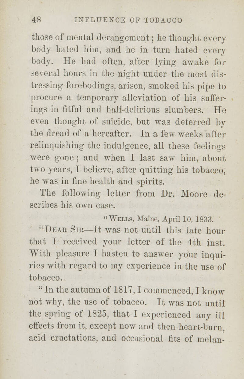 those of mental derangement; lie thought every body hated him, and he in turn hated every body. He had often, after lying awake fox- several hours in the night under the most dis- tressing forebodings, arisen, smoked his pipe to procure a temporary alleviation of his suffer- ings in fitful and half-delirious slumbers. He even thought of suicide, but was deterred by the dread of a hereafter. In a few weeks after relinquishing the indulgence, all these feelings were gone ; and when I last saw him, about two years, I believe, after quitting his tobacco, he was in fine health and spirits. The following letter from Dr. Moore de- scribes his own case. Wells, Maine, April 10, 1833.  Dear Sir—It was not until this late hour that I received your letter of the 4th inst. With pleasure I hasten to answer your inqui- ries with regard to my experience in the use of tobacco.  In the autumn of 1817,1 commenced, I know not why, the use of tobacco. It was not until the spring of 1825, that I experienced any ill effects from it, except now and then heart-burn, acid eructations, and occasional fits of melan-