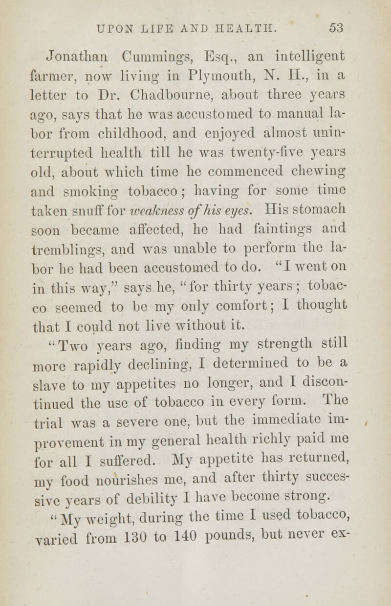 Jonathan Cummings, Esq., an intelligent farmer, now living in Plymouth, N. II., in a letter to Dr. Chadbournc, about three years ago, says that he was accustomed to manual la- bor from childhood, and enjoyed almost unin- terrupted health till he was twenty-five years old, about which time he commenced chewing and smoking tobacco ; having for some time taken snuff for iveakness of his eyes. His stomach soon became affected, he had faintings and tremblings, and was unable to perform the la- bor he had been accustomed to do. I went on in this way, says he,  for thirty years ; tobac- co seemed to be my only comfort; I thought that I could not live without it. '•Two years ago, finding my strength still more rapidly declining, I determined to be a slave to my appetites no longer, and I discon- tinued the use of tobacco in every form. The trial was a severe one, but the immediate im- provement in my general health richly paid me for all I suffered. My appetite has returned, my food nourishes me, and after thirty succes- sive years of debility I have become strong.  My weight, during the time I used tobacco, varied from 130 to 110 pounds, but never ex-