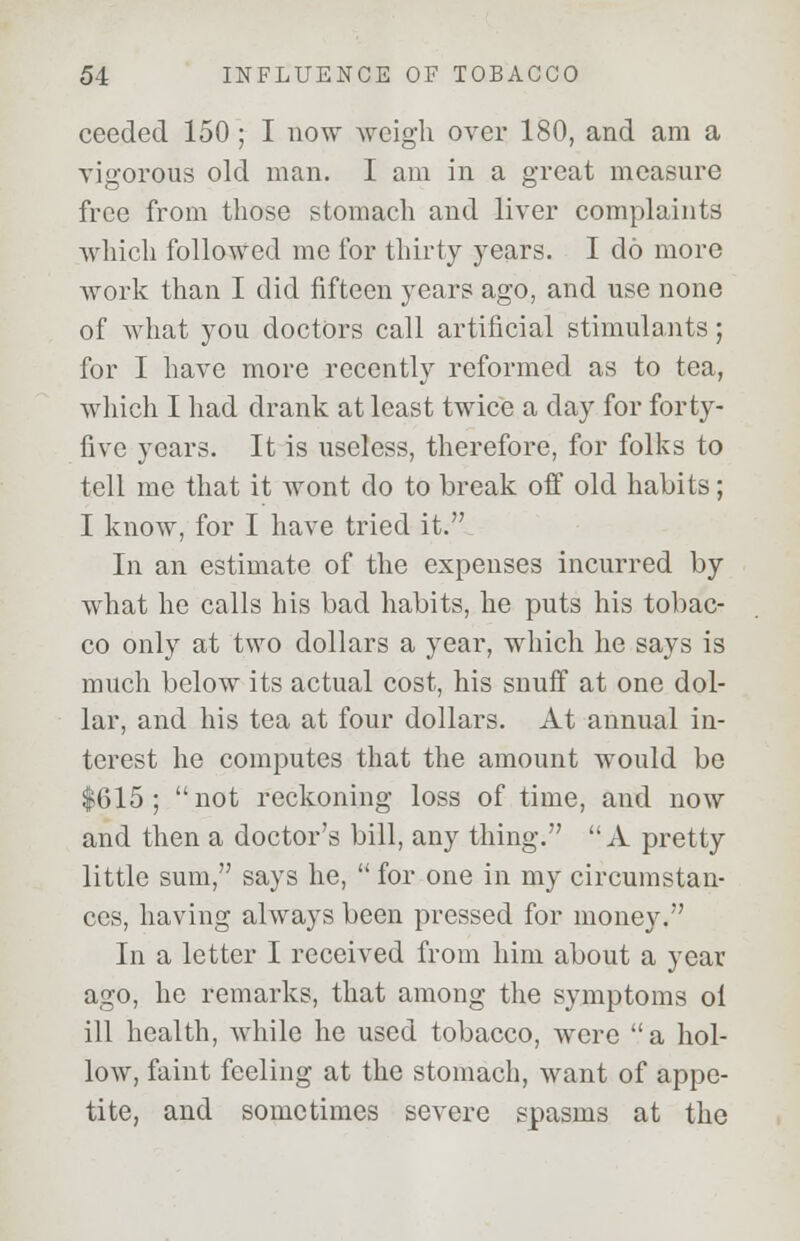 ceeded 150; I now weigh over 180, and am a vigorous old man. I am in a great measure free from those stomach and liver complaints which followed me for thirty years. I do more work than I did fifteen years ago, and use none of what you doctors call artificial stimulants; for I have more recently reformed as to tea, which I had drank at least twice a day for forty- five years. It is useless, therefore, for folks to tell me that it wont do to break off old habits; I know, for I have tried it. In an estimate of the expenses incurred by what he calls his bad habits, he puts his tobac- co only at two dollars a year, which he says is much below its actual cost, his snuff at one dol- lar, and his tea at four dollars. At annual in- terest he computes that the amount would be $615; not reckoning loss of time, and now and then a doctor's bill, any thing. A pretty little sum, says he,  for one in my circumstan- ces, having always been pressed for money. In a letter I received from him about a year ago, he remarks, that among the symptoms ol ill health, while he used tobacco, were a hol- low, faint feeling at the stomach, want of appe- tite, and sometimes severe spasms at the