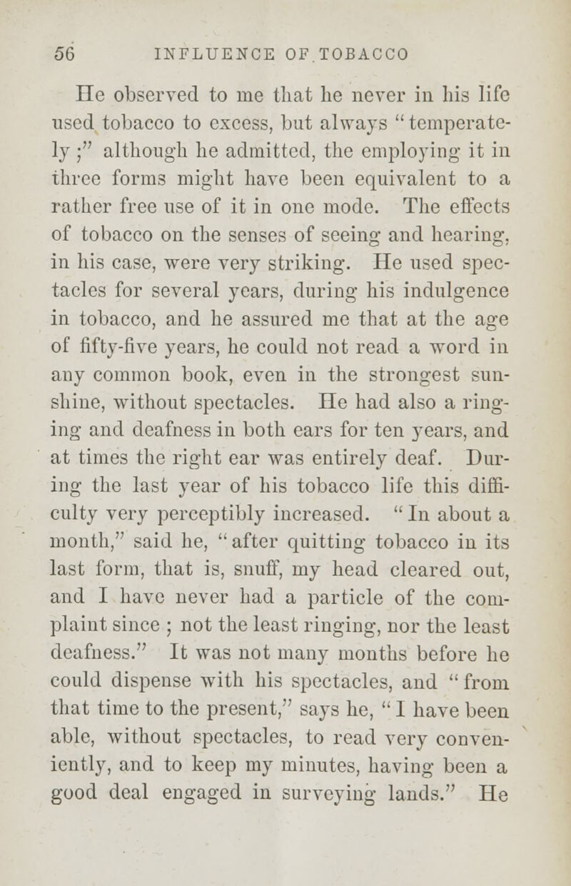 He observed to me that he never in his life used tobacco to excess, but always  temperate- ly ; although he admitted, the employing it in three forms might have been equivalent to a rather free use of it in one mode. The effects of tobacco on the senses of seeing and hearing, in his case, were very striking. He used spec- tacles for several years, during his indulgence in tobacco, and he assured me that at the age of fifty-five years, he could not read a word in any common book, even in the strongest sun- shine, without spectacles. He had also a ring- ing and deafness in both ears for ten years, and at times the right ear was entirely deaf. Dur- ing the last year of his tobacco life this diffi- culty very perceptibly increased.  In about a month, said he, after quitting tobacco in its last form, that is, snuff, my head cleared out, and I have never had a particle of the com- plaint since ; not the least ringing, nor the least deafness. It was not many months before he could dispense with his spectacles, and  from that time to the present, says he,  I have been able, without spectacles, to read very conven- iently, and to keep my minutes, having been a good deal engaged in surveying lands. He