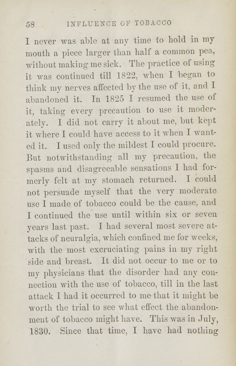 I never was able at any time to hold in my mouth a piece larger than half a common pea, without making me sick. The practice of using it was continued till 1822, when I began to think my nerves affected by the use of it, and I abandoned it. In 1825 I resumed the use of it, taking every precaution to use it moder- ately. I did not carry it about me, but kept it where I could have access to it when I want- ed it. I used only the mildest I could procure. But notwithstanding all my precaution, the spasms and disagreeable sensations I had for- merly felt at my stomach returned. I could not persuade myself that the very moderate use I made of tobacco could be the cause, and I continued the use until within six or seven years last past. I had several most severe at- tacks of neuralgia, which confined me for weeks, with the most excruciating pains in my right side and breast. It did not occur to me or to my physicians that the disorder had any con- nection with the use of tobacco, till in the last attack I had it occurred to me that it might be worth the trial to see what effect the abandon- ment of tobacco might have. This was in July, 1830. Since that time, I have had nothing