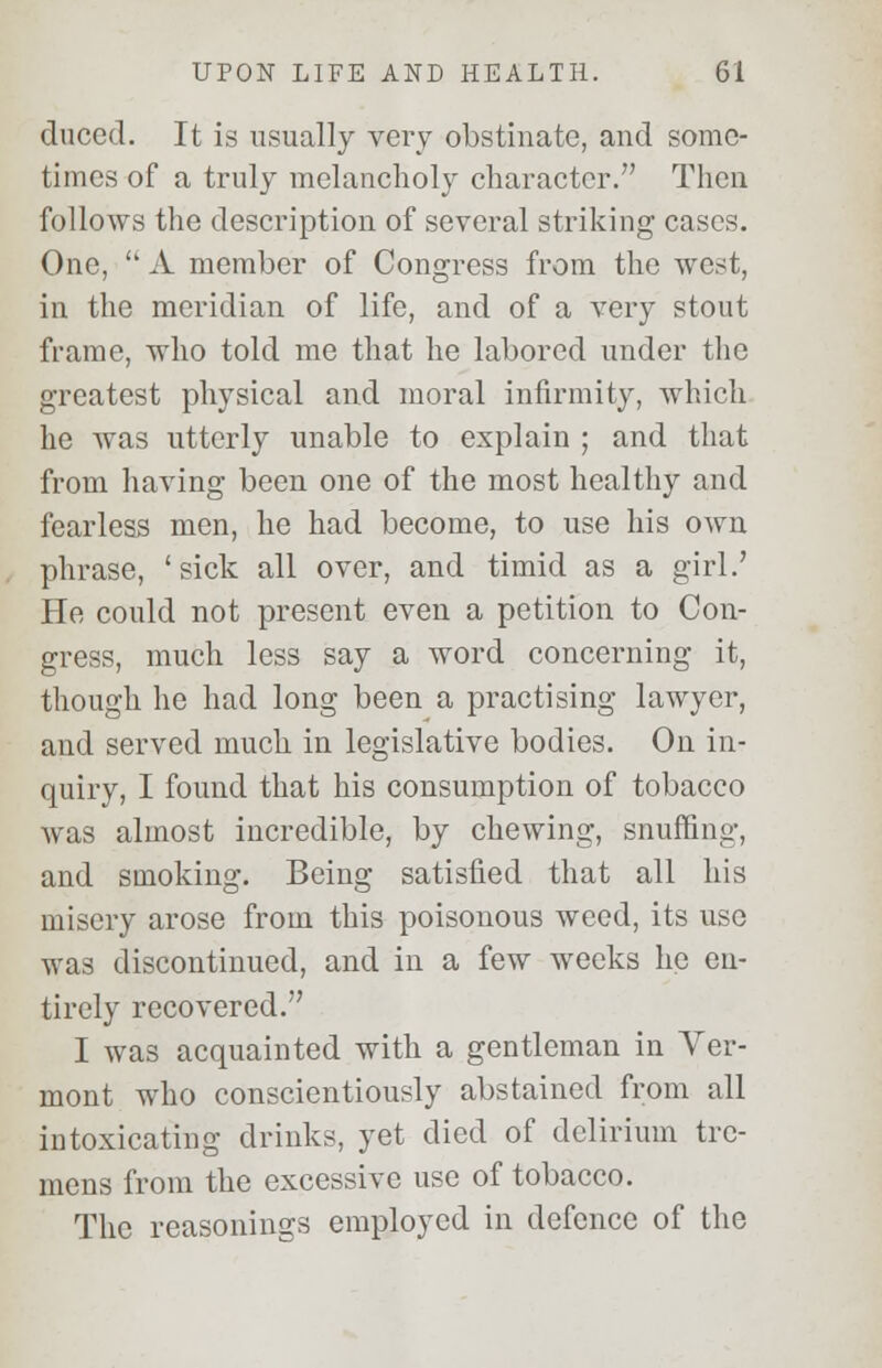 duced. It is usually very obstinate, and some- times of a truly melancholy character. Then follows the description of several striking cases. One,  A member of Congress from the west, in the meridian of life, and of a very stout frame, who told me that he labored under the greatest physical and moral infirmity, which he was utterly unable to explain ; and that from having been one of the most healthy and fearless men, he had become, to use his own phrase, 'sick all over, and timid as a girl.' He could not present even a petition to Con- gress, much less say a word concerning it, though he had long been a practising lawyer, and served much in legislative bodies. On in- quiry, I found that his consumption of tobacco was almost incredible, by chewing, snuffing, and smoking. Being satisfied that all his misery arose from this poisonous weed, its use was discontinued, and in a few weeks he en- tirely recovered. I was acquainted with a gentleman in Ver- mont who conscientiously abstained from all intoxicating drinks, yet died of delirium tre- mens from the excessive use of tobacco. The reasonings employed in defence of the