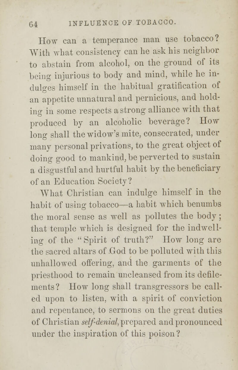 How can a temperance man use tobacco? With what consistency can he ask his neighbor to abstain from alcohol, on the ground of its being injurious to body and mind, while he in- dulges himself in the habitual gratification of an appetite unnatural and pernicious, and hold- ing in some respects a strong alliance with that produced by an alcoholic beverage? How long shall the widow's mite, consecrated, under many personal privations, to the great object of doing good to mankind, be perverted to sustain a disgustful and hurtful habit by the beneficiary of an Education Society? What Christian can indulge himself in the habit of using tobacco—a habit which benumbs the moral sense as well as pollutes the body; that temple which is designed for the indwell- ing of the Spirit of truth? How long are the sacred altars of .God to be polluted with this unhallowed offering, and the garments of the priesthood to remain uncleansed from its defile- ments? How long shall transgressors be call- ed upon to listen, with a spirit of conviction and repentance, to sermons on the great duties of Christian self-denial, prepared and pronounced under the inspiration of this poison?