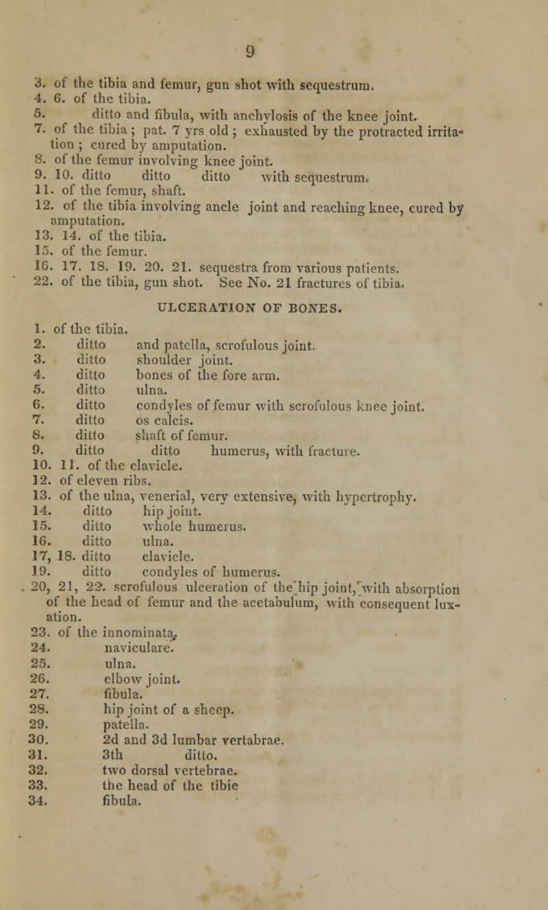 4. 6. of the tibia. 5. ditto and fibula, with anchylosis of the knee joint. 7. of the tibia ; pat. 7 yrs old ; exhausted by the protracted irrita* tion ; cured by amputation. 8. of the femur involving knee joint. 9. 10. ditto ditto ditto with sequestrum. 11. of the femur, shaft. 12. of the tibia involving ancle joint and reaching knee, cured by amputation. 13. 14. of the tibia. 15. of the femur. 16. 17. 18. 19. 20. 21. sequestra from various patients. 22. of the tibia, gun shot. See No. 21 fractures of tibia, ULCERATION OF BONES. 1. of the tibia. 2. ditto and patella, scrofulous joint. 3. ditto shoulder joint. 4. ditto bones of the fore arm. 5. ditto ulna. 6. ditto condyles of femur with scrofulous knee joint. 7. ditto os calcis. 8. ditto shaft of femur. 9. ditto ditto humerus, Avith fracture. 10. 11. of the clavicle. 12. of eleven ribs. 13. of the ulna, venerial, very extensive, with hypertrophy. 14. ditto hip joint. 15. ditto whole humerus. 16. ditto ulna. 17. 18. ditto clavicle. 19. ditto condyles of humerus. 20, 21, 22-. scrofulous ulceration of the'hip joint,with absorption of the head of femur and the acetabulum, with consequent lux- ation. 23. of the innominata, 24. naviculars. 25. ulna. 26. elbow joint. 27. fibula. 28. hip joint of a sheep. 29. patella. 30. 2d and 3d lumbar vertabrae. 31. 3th ditto. 32. two dorsal vertebrae. 33. the head of the tibie 34. fibula.