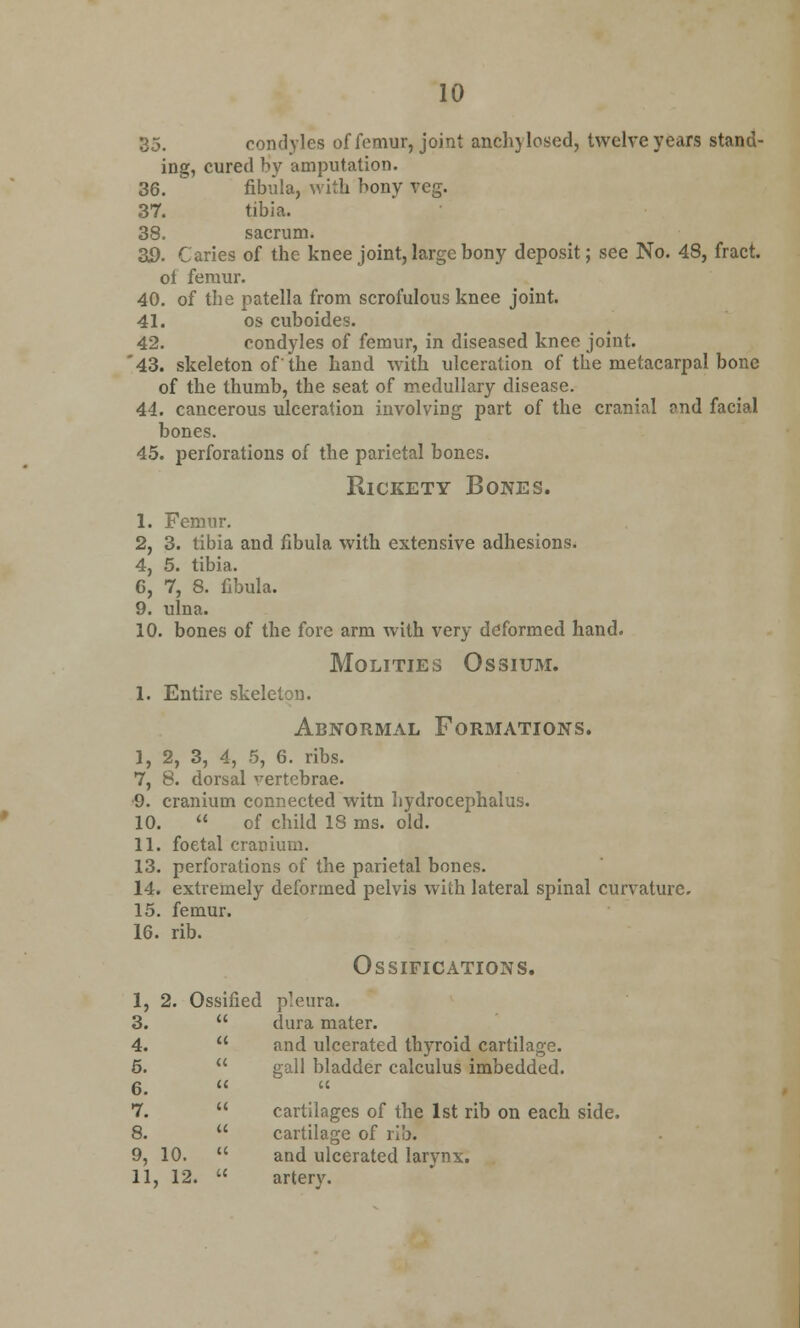 35. condyles of femur, joint anchylosed, twelve years stand- ing, cured by amputation. 36.  fibula, with bony veg. 37. tibia. 38. sacrum. 3D. Caries of the knee joint, large bony deposit; see No. 48, fract. of femur. 40. of the patella from scrofulous knee joint. 41. os cuboides. 42. condyles of femur, in diseased knee joint. '43. skeleton of the hand with ulceration of the metacarpal bone of the thumb, the seat of medullary disease. 44. cancerous ulceration involving part of the cranial ond facial bones. 45. perforations of the parietal bones. Rickety Bones. 1. Femur. 2, 3. tibia and fibula with extensive adhesions. 4, 5. tibia. 6, 7, 8. fibula. 9. ulna. 10. bones of the fore arm with very deformed hand. MOLITIES OSSIUM. 1. Entire skeleton. Abnormal Formations. I, 2, 3, 4, 5, 6. ribs. 7, 8. dorsal vertebrae. •9. cranium connected witn hydrocephalus. 10.  of child 18 ms. old. II. foetal cranium. 13. perforations of the parietal bones. 14. extremely deformed pelvis with lateral spinal curvature. 15. femur. 16. rib. I, 2. Oss 3. 4. 5. 6. 7. 8. 9, 10. II, 12. Ossifications. fied pleura. dura mater. and ulcerated thyroid cartilage. gall bladder calculus imbedded. a cartilages of the 1st rib on each side, cartilage of rib. and ulcerated larynx, artery.