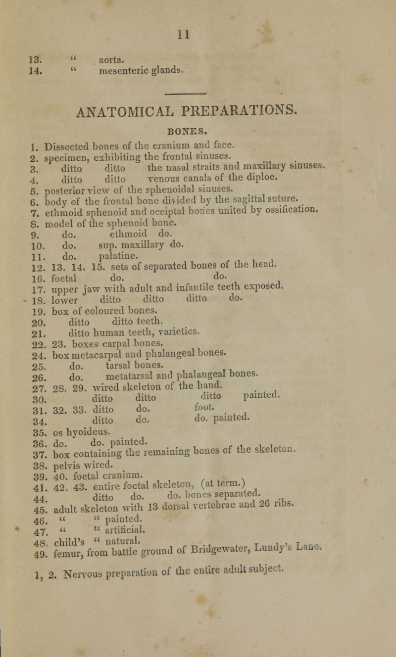 13.  aorta. 14.  mesenteric glands, ANATOMICAL PREPARATIONS. BONES. 1. Dissected bones of the cranium and face. 2. specimen, exhibiting the frontal sinuses. 3. ditto ditto the nasal straits and maxillary sinuses. 4. ditto ditto venous canals of the diploe. 5. posterior view of the sphenoidal sinuses. 6. body of the frontal bone divided by the sagittal suture. 7. ethmoid sphenoid and occiptal bones united by ossification. 8. model of the sphenoid bone. 9. do. elhmoid do. 10. do. sup. maxillary do. 11. do. palatine. 12. 13. 14. 15. sets of separated bones of the head. 16. foetal do. do. 17. upper jaw with adult and infantile teeth exposed, 18. lower ditto ditto ditto do. 19. box of coloured bones. 20. ditto ditto teeth. 21. ditto human teeth, varieties. 22. 23. boxes carpal bones. 24. box metacarpal and phalangeal bones. 25. do. tarsal bones. 26. do. metatarsal and phalangeal bones. 27. 28. 29. wired skeleton of the hand. 30. ~ ditto ditto ditto painted. 31. 32. 33. ditto do. foot. 34. ditto do. do. painted. 35. os hyoideus. 36. do. do. painted. 37. box containing the remaining bones of the skeleton, 38. pelvis wired. 39. 40. foetal cranium. 41 42. 43. entire foetal skeleton, (at term.) 44 ditto do. do. bones separated. 45! adult skeleton with 13 dorsal vertebrae and 26 ribs. 46,   painted. 47   artificial. & ^'utfro^batU''ground of Bridgewater, Luody's Lauo. I 2. Nervous preparation of the entire adult subject.