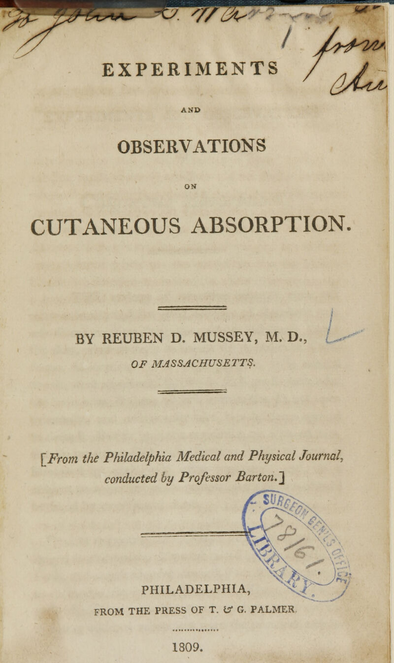 -C. 'j 777Z <ut I EXPERIMENTS AND OBSERVATIONS CUTANEOUS ABSORPTION. BY REUBEN D. MUSSEY, M. D., OF MASSACHUSETTS. [From the Philadelphia Medical and Physical Journal, conducted by Professor Barton.] PHILADELPHIA, FROM THE PRESS OF T. tf G. PALMER 1809.