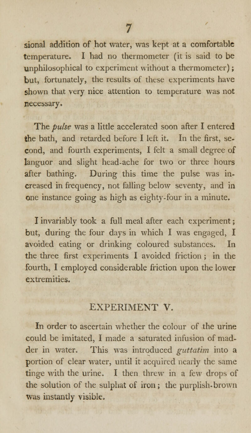 sional addition of hot water, was kept at a comfortable temperature. I had no thermometer (it is said to be unphilosophical to experiment without a thermometer); but, fortunately, the results of these experiments have shown that very nice attention to temperature was not necessary. The pulse was a little accelerated soon after I entered the bath, and retarded before I left it. In the first, se- cond, and fourth experiments, I felt a small degree of languor and slight head-ache for two or three hours after bathing. During this time the pulse was in- creased in frequency, not falling below seventy, and in one instance going as high as eighty-four in a minute. I invariably took a full meal after each experiment; but, during the four days in which I was engaged, I avoided eating or drinking coloured substances. In the three first experiments I avoided friction ; in the fourth, I employed considerable friction upon the lower extremities. EXPERIMENT V. In order to ascertain whether the colour of the urine could be imitated, I made a saturated infusion of mad- der in water. This was introduced guttatim into a portion of clear water, until it acquired nearly the same tinge with the urine. I then threw in a few drops of the solution of the sulphat of iron; the purplish-brown was instantly visible.