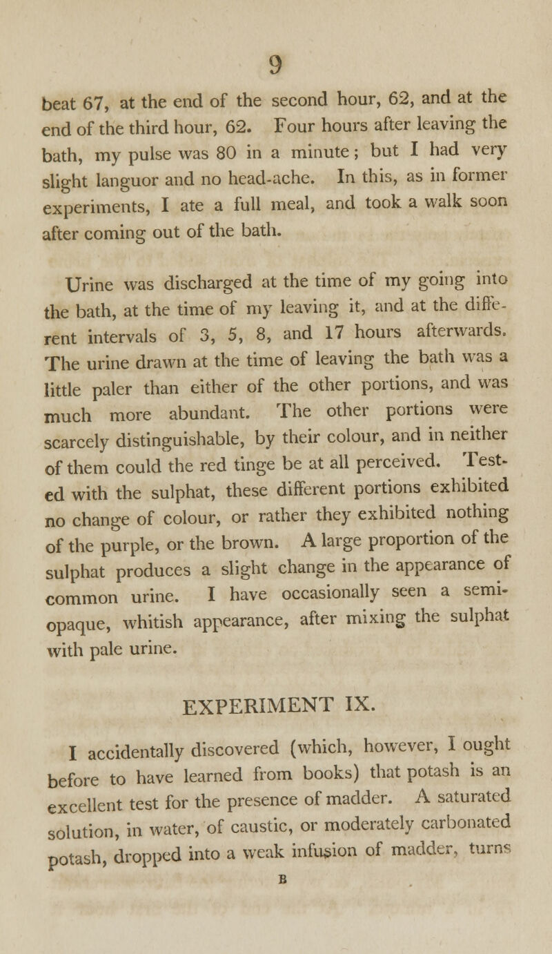 beat 67, at the end of the second hour, 62, and at the end of the third hour, 62. Four hours after leaving the bath, my pulse was 80 in a minute; but I had very slight languor and no head-ache. In this, as in former experiments, I ate a full meal, and took a walk soon after coming out of the bath. Urine was discharged at the time of my going into the bath, at the time of my leaving it, and at the diffe- rent intervals of 3, 5, 8, and 17 hours afterwards. The urine drawn at the time of leaving the bath was a little paler than either of the other portions, and was much more abundant. The other portions were scarcely distinguishable, by their colour, and in neither of them could the red tinge be at all perceived. Test- ed with the sulphat, these different portions exhibited no change of colour, or rather they exhibited nothing of the purple, or the brown. A large proportion of the sulphat produces a slight change in the appearance of common urine. I have occasionally seen a semi- opaque, whitish appearance, after mixing the sulphat with pale urine. EXPERIMENT IX. I accidentally discovered (which, however, I ought before to have learned from books) that potash is an excellent test for the presence of madder. A saturated solution, in water, of caustic, or moderately carbonated potash, dropped into a weak infusion of madder, turns B