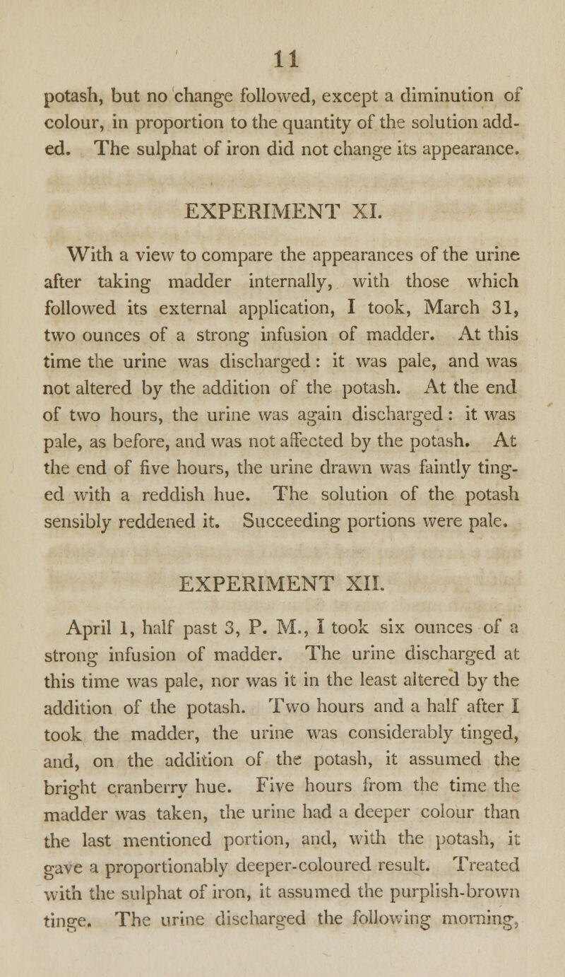 potash, but no change followed, except a diminution of colour, in proportion to the quantity of the solution add- ed. The sulphat of iron did not change its appearance. EXPERIMENT XL With a view to compare the appearances of the urine after taking madder internally, with those which followed its external application, I took, March 31, two ounces of a strong infusion of madder. At this time the urine was discharged: it was pale, and was not altered by the addition of the potash. At the end of two hours, the urine was again discharged: it was pale, as before, and was not affected by the potash. At the end of five hours, the urine drawn was faintly ting- ed with a reddish hue. The solution of the potash sensibly reddened it. Succeeding portions were pale. EXPERIMENT XII. April 1, half past 3, P. M., I took six ounces of a strong infusion of madder. The urine discharged at this time was pale, nor was it in the least altered by the addition of the potash. Two hours and a half after I took the madder, the urine was considerably tinged, and, on the addition of the potash, it assumed the bright cranberry hue. Five hours from the time the madder was taken, die urine had a deeper colour than the last mentioned portion, and, with the potash, it gave a proportionably deeper-coloured result. Treated with the sulphat of iron, it assumed the purplish-brown tinge. The urine discharged the following morning,