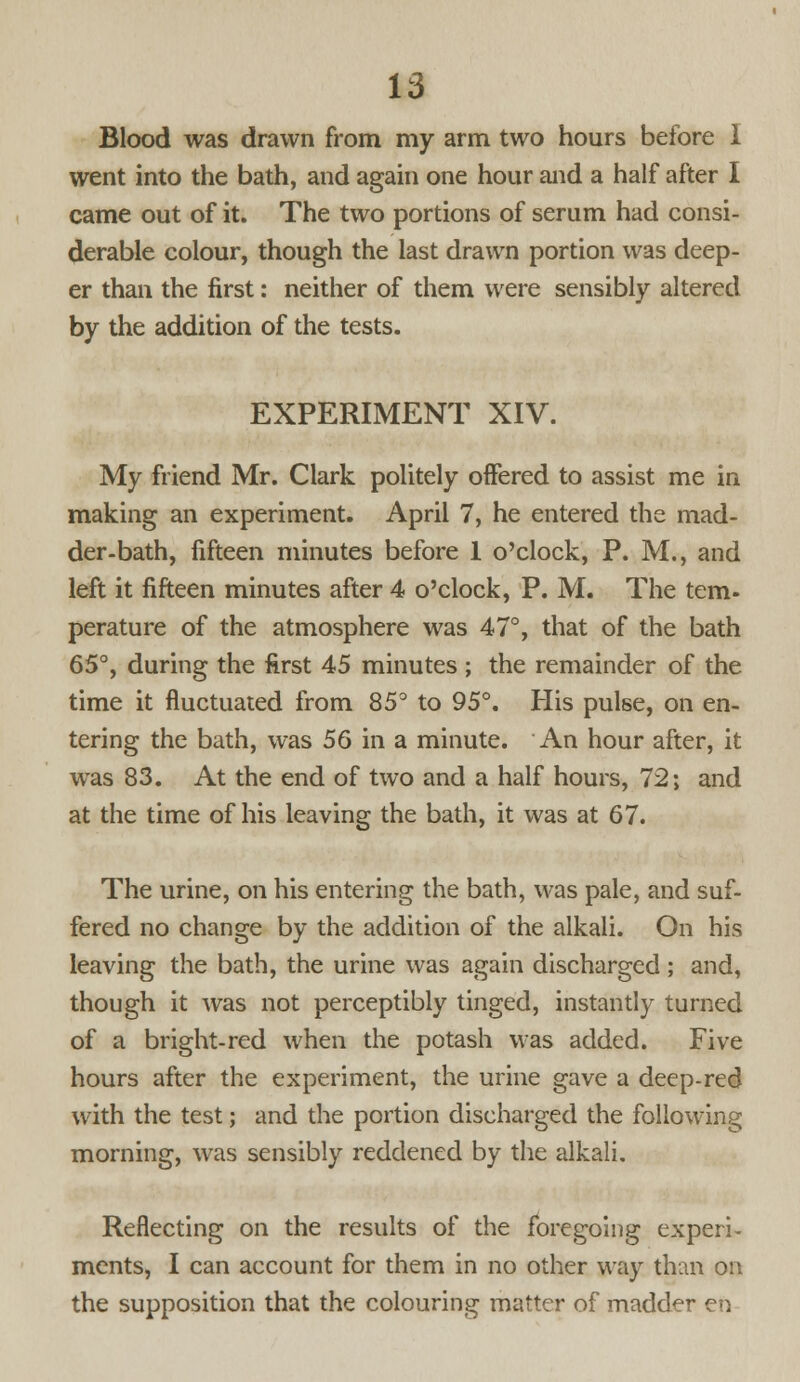 Blood was drawn from my arm two hours before I went into the bath, and again one hour and a half after I came out of it. The two portions of serum had consi- derable colour, though the last drawn portion was deep- er than the first: neither of them were sensibly altered by the addition of the tests. EXPERIMENT XIV. My friend Mr. Clark politely offered to assist me in making an experiment. April 7, he entered the mad- der-bath, fifteen minutes before 1 o'clock, P. M., and left it fifteen minutes after 4 o'clock, P. M. The tern- perature of the atmosphere was 47°, that of the bath 65°, during the first 45 minutes ; the remainder of the time it fluctuated from 85° to 95°. His pulse, on en- tering the bath, was 56 in a minute. An hour after, it was 83. At the end of two and a half hours, 72; and at the time of his leaving the bath, it was at 67. The urine, on his entering the bath, was pale, and suf- fered no change by the addition of the alkali. On his leaving the bath, the urine was again discharged ; and, though it was not perceptibly tinged, instantly turned of a bright-red when the potash was added. Five hours after the experiment, the urine gave a deep-red with the test; and the portion discharged the following morning, was sensibly reddened by the alkali. Reflecting on the results of the foregoing experi- ments, I can account for them in no other way than on the supposition that the colouring matter of madder