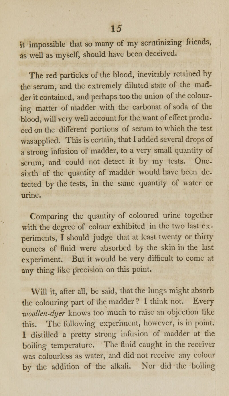 it impossible that so many of my scrutinizing friends, as well as myself, should have been deceived. The red particles of the blood, inevitably retained by the serum, and the extremely diluted state of the mad- der it contained, and perhaps too the union of the colour- ing matter of madder with the carbonat of soda of the blood, will very well account for the want of effect produ- ced on the different portions of serum to which the test was applied. This is certain, that I added several drops of a strong infusion of madder, to a very small quantity of serum, and could not detect it by my tests. One- sixth of the quantity of madder would have been de- tected by the tests, in the same quantity of water or urine. Comparing the quantity of coloured urine together with the degree of colour exhibited in the two last ex- periments, I should judge that at least twenty or thirty ounces of fluid were absorbed by the skin in the last experiment. But it would be very difficult to come at any thing like precision on this point. Will it, after all, be said, that the lungs might absorb the colouring part of the madder ? I think not. Every woollen-dyer knows too much to raise an objection like this. The following experiment, however, is in point. I distilled a pretty strong infusion of madder at the boiling temperature. The fluid caught in the receiver was colourless as water, and did not receive any colour by the addition of the alkali. Nor did the boiling