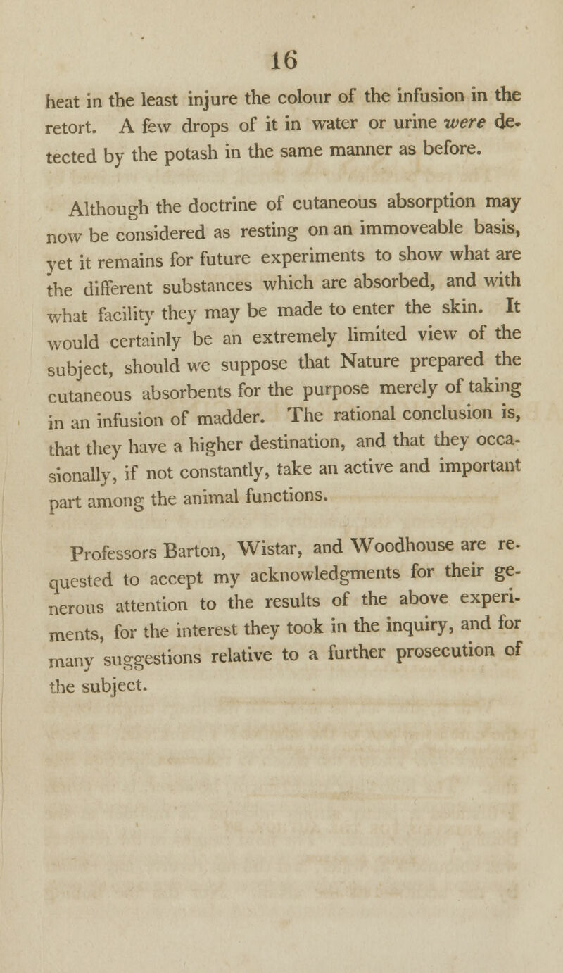 heat in the least injure the colour of the infusion in the retort. A few drops of it in water or urine were de. tected by the potash in the same manner as before. Although the doctrine of cutaneous absorption may now be considered as resting on an immoveable basis, yet it remains for future experiments to show what are the different substances which are absorbed, and with what facility they may be made to enter the skin. It would certainly be an extremely limited view of the subject, should we suppose that Nature prepared the cutaneous absorbents for the purpose merely of taking in an infusion of madder. The rational conclusion is, that they have a higher destination, and that they occa- sionally, if not constantly, take an active and important part among the animal functions. Professors Barton, Wistar, and Woodhouse are re. quested to accept my acknowledgments for their ge- nerous attention to the results of the above experi- ments, for the interest they took in the inquiry, and for many suggestions relative to a further prosecution of the subject.