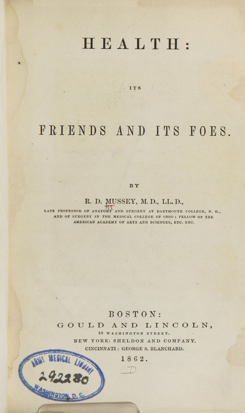 HEALTH: FRIENDS AND ITS FOES BT R. D. mjSSEY, M. D., LL. D., LATE PROFESSOR OF ANATOMr AND SURGERY AT DARTMOUTH COLLEGE, N. H., AND OF SURGERY IN THE MEDICAL COLLEGE OF OHIO ; FELLOW OF THE AMERICAN ACADEMY OF ARTS AND SCIENCES, ETC. ETC. BOSTON: GOULD AND LINCOLN, 59 WASHINGTON STREET. NEW YORK: SHELDON AND COMPANY. CINCINNATI : GEORGE S. BLANCUARD.