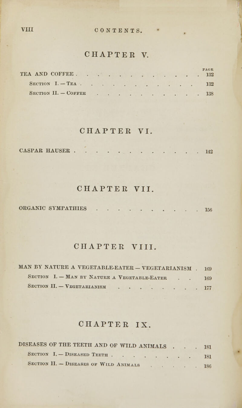 CHAPTER V. TAOE TEA AND COFFEE 132 Section I. — Tea 132 Section II. — Coffee 138 CHAPTER VI. CASFAR HAUSER . '. 142 CHAPTER VII. ORGANIC SYMPATHIES 156 CHAPTER VIII. MAN BY NATURE A VEGETABLE-EATER - VEGETARIANISM . 169 Section I. — Man by Nature a Vegetable-Eater . . 169 Section II. — Vegetarianism 177 CHAPTER IX, DISEASES OF THE TEETH AND OF WILD ANIMALS Section I. — Diseased Teeth Section II. — Diseases op Wild Animals 181 181 186