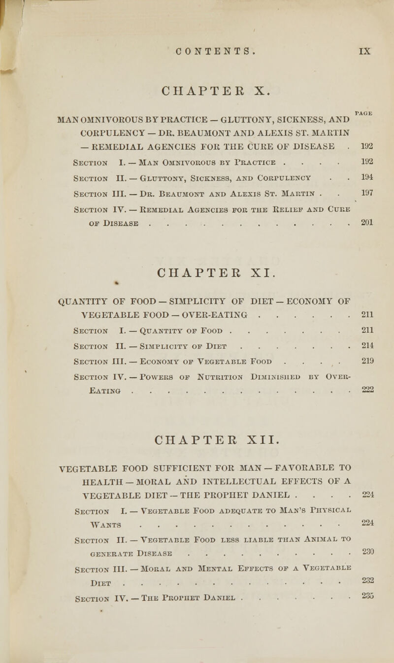 CHAPTER X. PAGE MAN OMNIVOROUS BY PRACTICE — GLUTTONY, SICKNESS, AND CORPULENCY — DR. BEAUMONT AND ALEXIS ST. MARTIN — REMEDIAL AGENCIES FOR THE CURE OF DISEASE . 192 Section I. — Man Omnivorous by Practice .... 192 Section II. — Gluttony, Sickness, and Corpulency . . 194 Section III. — Dr. Beaumont and Alexis St. Martin . . 197 Section IV. — Remedial Agencies for the Relied' and Cure of Disease 201 CHAPTER XI. QUANTITY OF FOOD — SIMPLICITY OF DIET — ECONOMY OF VEGETABLE FOOD — OVER-EATING 211 Section I. — Quantity of Food 211 Section II. — Simplicity of Diet 214 Section III. — Economy of Vegetable Food . . . . 219 Section IV. — Towers of Nutrition Diminished by Over- Eating 222 CHAPTER XII. VEGETABLE FOOD SUFFICIENT FOR MAN — FAVORABLE TO HEALTH — MORAL AND INTELLECTUAL EFFECTS OF A VEGETABLE DIET —THE PROPHET DANIEL . . . . 224 Section I. — Vegetable Food adequate to Man's rnvsicAL Wants 224 Section II. — Vegetable Food less liable than Animal to generate Disease 230 Section III. — Moral and Mental Effects of a Vegetable Diet 232 Section IV. — The Frophet Daniel 23o