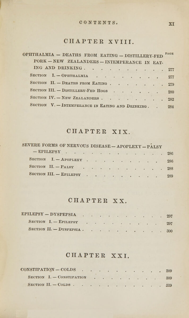 CHAPTER XVIII. OPHTHALMIA - DEATHS FROM EATING - DISTILLERY-FED PA°E PORK-NEW ZEALANDERS-INTEMPERANCE IN EAT- ING AND DRINKING 277 Section I. — Ophthalmia Section II. — Deaths from Eating Section III. — Distillery-Fed Hogs Section IV. — New Zealanders Section V. — Intemperance in Eating and Drinking . CHAPTER XIX. SEVERE FORMS OF NERVOUS DISEASE-APOPLEXY-PALSY — EPILEPSY Section I. — Apoplexy Section II. — Palsy Section III. — Epilepsy CHAPTER XX. EPILEPSY — DYSPEPSIA Section I. — Epilepsy Section II. — Dyspepsia CHAPTER XXI. 277 279 280 282 284 286 288 289 297 297 300 CONSTIPATION — COLDS 309 Section I. — Constipation 309