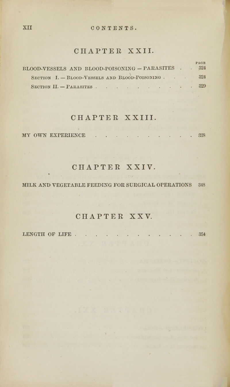 CHAPTER XXII. TAOE BLOOD-VESSELS AND BLOOD-POISONING - PARASITES . 324 Section I. — Blood-Vessels and Blood-Poisoning ... 324 Section II. — Pakasites 329 CHAPTER XXIII. MY OWN EXPERIENCE 338 CHAPTER XXIV. MILK AND VEGETABLE FEEDING FOR SURGICAL OPERATIONS 348 CHAPTER XXV. LENGTH OF LIFE 354