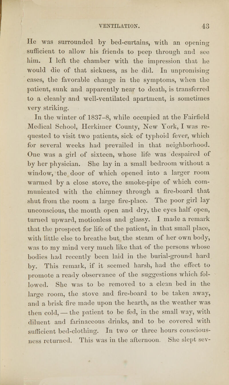 He was surrounded by bed-curtains, with an opening sufficient to allow his friends to peep through and see him. I left the chamber with the impression that he would die of that sickness, as he did. In unpromising cases, the favorable change in the symptoms, when the patient, sunk and apparently near to death, is transferred to a cleanly and well-ventilated apartment, is sometimes very striking. In the winter of 1837-8, while occupied at the Fairfield Medical School, Herkimer County, New York, I was re- quested to visit two patients, sick of typhoid fever, which for several weeks had prevailed in that neighborhood. One was a girl of sixteen, whose life was despaired of by her physician. She lay in a small bedroom without a window, the door of which opened into a larger room warmed by a close stove, the smoke-pipe of which com- municated with the chimney through a fire-board that shut from the room a large fire-place. The poor girl lay unconscious, the mouth open and dry, the eyes half open, turned upward, motionless and glassy. I made a remark that the prospect for life of the patient, in that small place, with little else to breathe but. the steam of her own body, was to my mind very much like that of the persons Avhose bodies had recently been laid in the burial-ground hard by. This remark, if it seemed harsh, hud the effect to promote a ready observance of the suggestions which fol- lowed. She was to be removed to a clean bed in the large room, the stove and fire-board to be taken away, and a brisk fire made upon the hearth, as the weather was then cold, — the patient to be fed, in the small way, with diluent and farinaceous drinks, and to be covered with sufficient bed-clothing. In two or three hours conscious- ness returned. This was in the afternoon. She slept sev-