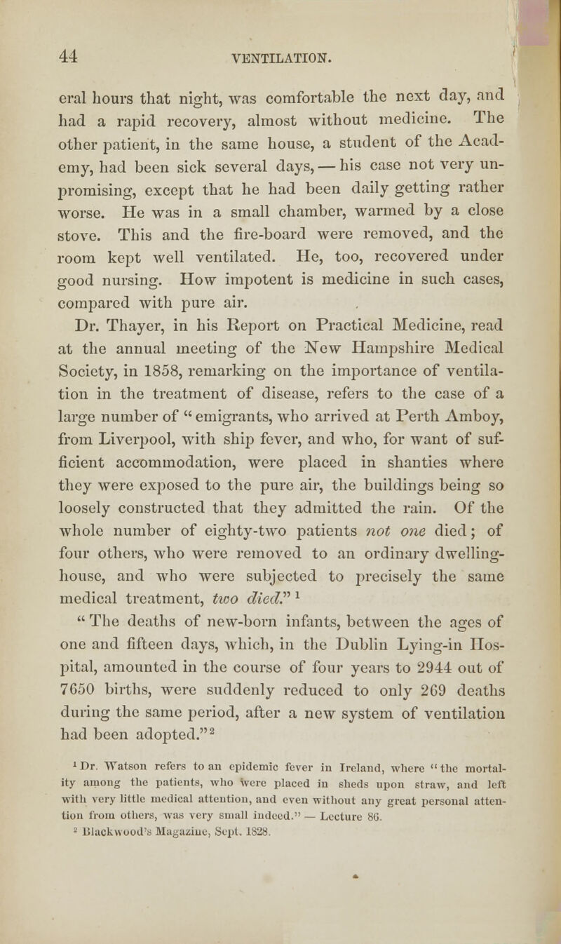 eral hours that night, was comfortable the next day, and had a rapid recovery, almost without medicine. The other patient, in the same house, a student of the Acad- emy, had been sick several days, — his case not very un- promising, except that he had been daily getting rather worse. He was in a small chamber, warmed by a close stove. This and the fire-board were removed, and the room kept well ventilated. He, too, recovered under good nursing. How impotent is medicine in such cases, compared with pure air. Dr. Thayer, in his Report on Practical Medicine, read at the annual meeting of the New Hampshire Medical Society, in 1858, remarking on the importance of ventila- tion in the treatment of disease, refers to the case of a large number of  emigrants, who arrived at Perth Amboy, from Liverpool, with ship fever, and who, for want of suf- ficient accommodation, were placed in shanties where they were exposed to the pure air, the buildings being so loosely constructed that they admitted the rain. Of the whole number of eighty-two patients not one died; of four others, who were removed to an ordinary dwelling- house, and who were subjected to precisely the same medical treatment, two died. 1  The deaths of new-born infants, between the ages of one and fifteen days, which, in the Dublin Lying-in Hos- pital, amounted in the course of four years to 2944 out of 7650 births, were suddenly reduced to only 2G9 deaths during the same period, after a new system of ventilation had been adopted.2 'Dr, Watson refers to an epidemic fever in Ireland, where the mortal- ity among the patients, who were placed in sheds upon straw, and left with very little medical attention, and even without any great personal atten- tion from others, was very small indeed. — Lecture 8G. 2 Dlackwood's Magazine, Sept. 1828.