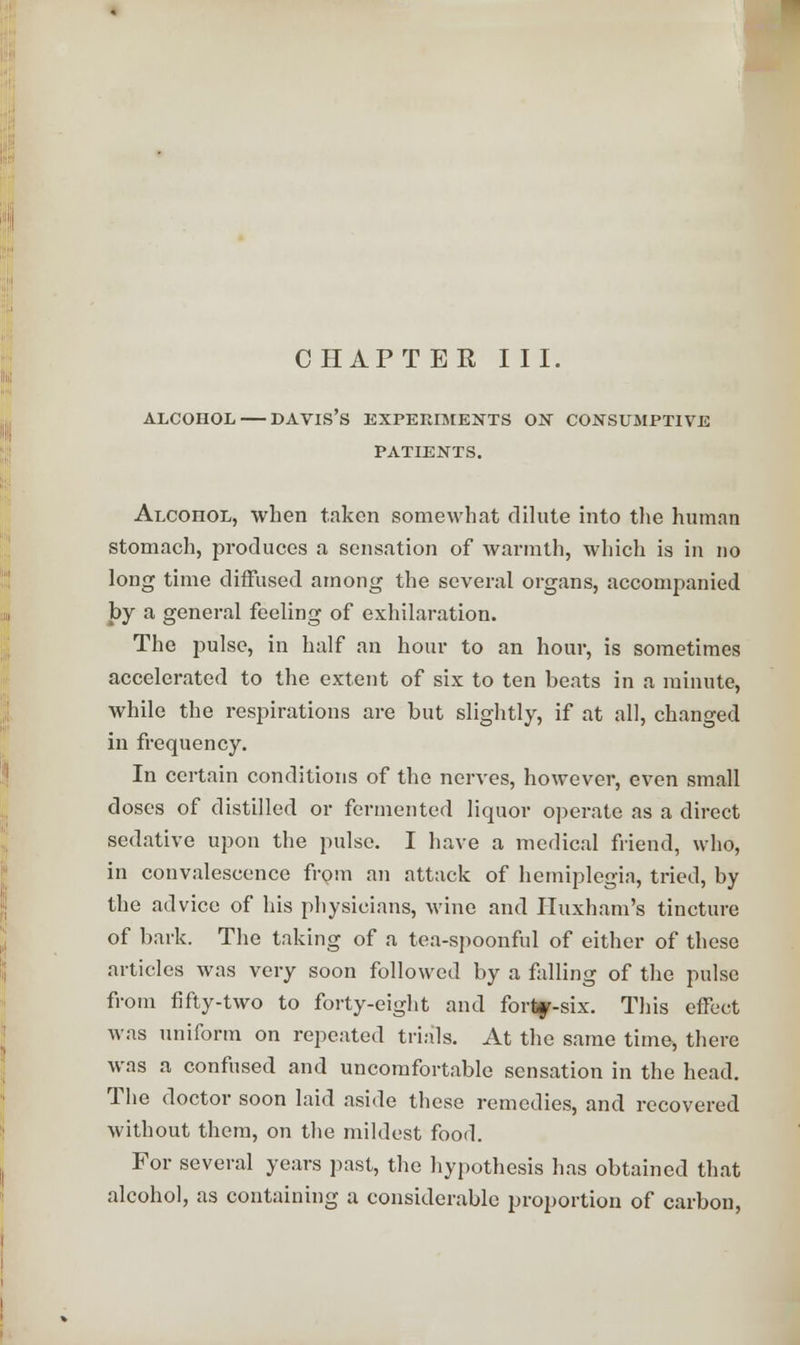 CHAPTER I II. ALCOHOL DAVIS'S EXPERIMENTS ON CONSUMPTIVE PATIENTS. Alcoiiol, when taken somewhat dilute into the human stomach, produces a sensation of warmth, which is in no long time diffused among the several organs, accompanied by a general feeling of exhilaration. The pulse, in half an hour to an hour, is sometimes accelerated to the extent of six to ten beats in a minute, while the respirations are but slightly, if at all, changed in frequency. In certain conditions of the nerves, however, even small doses of distilled or fermented liquor operate as a direct sedative upon the pulse. I have a medical friend, who, in convalescence from an attack of hemiplegia, tried, by the advice of his physicians, wine and Huxham's tincture of bark. The taking of a tea-spoonful of either of these articles was very soon followed by a falling of the pulse from fifty-two to forty-eight and forty-six. This effect was uniform on repeated trials. At the same time, there was a confused and uncomfortable sensation in the head. The doctor soon laid aside these remedies, and recovered without them, on the mildest food. For several years past, the hypothesis has obtained that alcohol, as containing a considerable proportion of carbon,