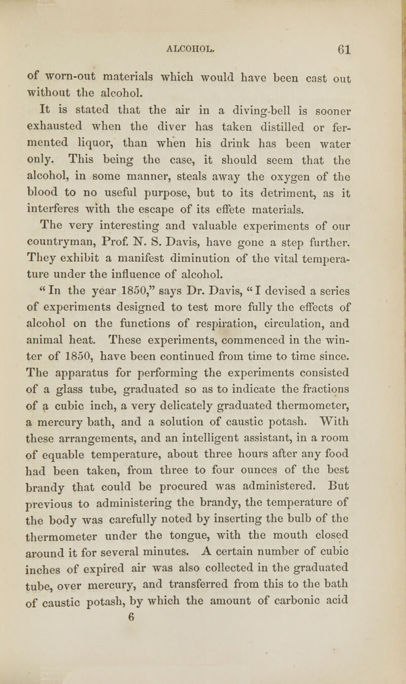 of worn-out materials which would have been cast out without the alcohol. It is stated that the air in a diving-bell is sooner exhausted when the diver has taken distilled or fer- mented liquor, than when his drink has been water only. This being the case, it should seem that the alcohol, in some manner, steals away the oxygen of the blood to no useful purpose, but to its detriment, as it interferes with the escape of its effete materials. The very interesting and valuable experiments of our countryman, Prof. 1ST. S. Davis, have gone a step further. They exhibit a manifest diminution of the vital tempera- ture under the influence of alcohol. In the year 1850, says Dr. Davis, I devised a series of experiments designed to test more fully the effects of alcohol on the functions of respiration, circulation, and animal heat. These experiments, commenced in the win- ter of 1850, have been continued from time to time since. The apparatus for performing the experiments consisted of a glass tube, graduated so as to indicate the fractions of a cubic inch, a very delicately graduated thermometer, a mercury bath, and a solution of caustic potash. With these arrangements, and an intelligent assistant, in a room of equable temperature, about three hours after any food had been taken, from three to four ounces of the best brandy that could be procured was administered. But previous to administering the brandy, the temperature of the body was carefully noted by inserting the bulb of the thermometer under the tongue, with the mouth closed around it for several minutes. A certain number of cubic inches of expired air was also collected in the graduated tube over mercury, and transferred from this to the bath of caustic potash, by which the amount of carbonic acid 6