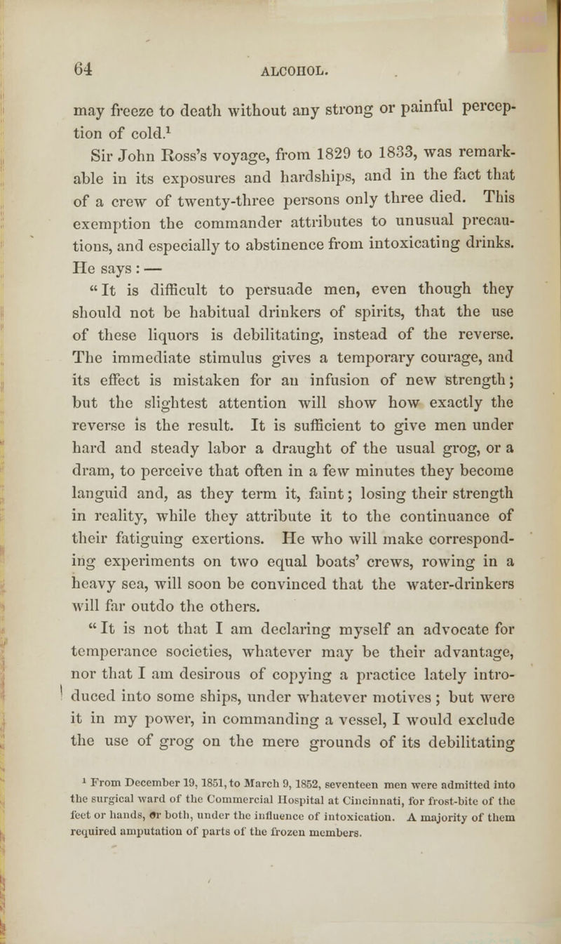 may freeze to death without any strong or painful percep- tion of cold.1 Sir John Ross's voyage, from 1829 to 1833, was remark- able in its exposures and hardships, and in the fact that of a crew of twenty-three persons only three died. This exemption the commander attributes to unusual precau- tions, and especially to abstinence from intoxicating drinks. He says: — It is difficult to persuade men, even though they should not be habitual drinkers of spirits, that the use of these liquors is debilitating, instead of the reverse. The immediate stimulus gives a temporary courage, and its effect is mistaken for an infusion of new strength; but the slightest attention will show how exactly the reverse is the result. It is sufficient to give men under hard and steady labor a draught of the usual grog, or a dram, to perceive that often in a few minutes they become languid and, as they term it, faint; losing their strength in reality, while they attribute it to the continuance of their fatiguing exertions. He who will make correspond- ing experiments on two equal boats' crews, rowing in a heavy sea, will soon be convinced that the water-drinkers will far outdo the others.  It is not that I am declaring myself an advocate for temperance societies, whatever may be their advantage, nor that I am desirous of copying a practice lately intro- duced into some ships, under whatever motives ; but were it in my power, in commanding a vessel, I would exclude the use of grog on the mere grounds of its debilitating 1 From December 19,1851, to March 9,1852, seventeen men were admitted into the surgical ward of the Commercial Hospital at Cincinnati, for frost-bite of the feet or hands, Or both, under the influence of intoxication. A majority of them required amputation of parts of the frozen members.