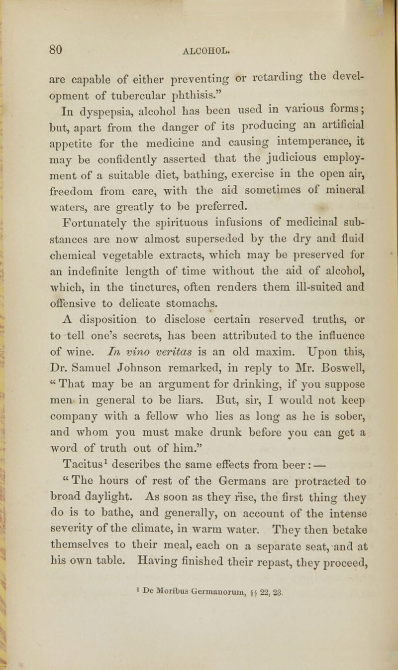 are capable of either preventing or retarding the devel- opment of tubercular phthisis. In dyspepsia, alcohol has been used in various forms; but, apart from the danger of its producing an artificial appetite for the medicine and causing intemperance, it may be confidently asserted that the judicious employ- ment of a suitable diet, bathing, exercise in the open air, freedom from care, with the aid sometimes of mineral waters, are greatly to be preferred. Fortunately the spirituous infusions of medicinal sub- stances are now almost superseded by the dry and fluid chemical vegetable extracts, which may be preserved for an indefinite length of time without the aid of alcohol, which, in the tinctures, often renders them ill-suited and offensive to delicate stomachs. A disposition to disclose certain reserved truths, or to tell one's secrets, has been attributed to the influence of wine. In vino Veritas is an old maxim. Upon this, Dr. Samuel Johnson remarked, in reply to Mr. Boswell,  That may be an argument for drinking, if you suppose men in general to be liars. But, sir, I would not keep company with a fellow who lies as long as he is sober, and whom you must make drunk before you can get a word of truth out of him. Tacitus1 describes the same effects from beer : —  The hours of rest of the Germans are protracted to broad daylight. As soon as they rise, the first thing they do is to bathe, and generally, on account of the intense severity of the climate, in warm water. They then betake themselves to their meal, each on a separate seat, and at his own table. Having finished their repast, they proceed, 1 De Moiibus Germanorum, §§ 22, 23.