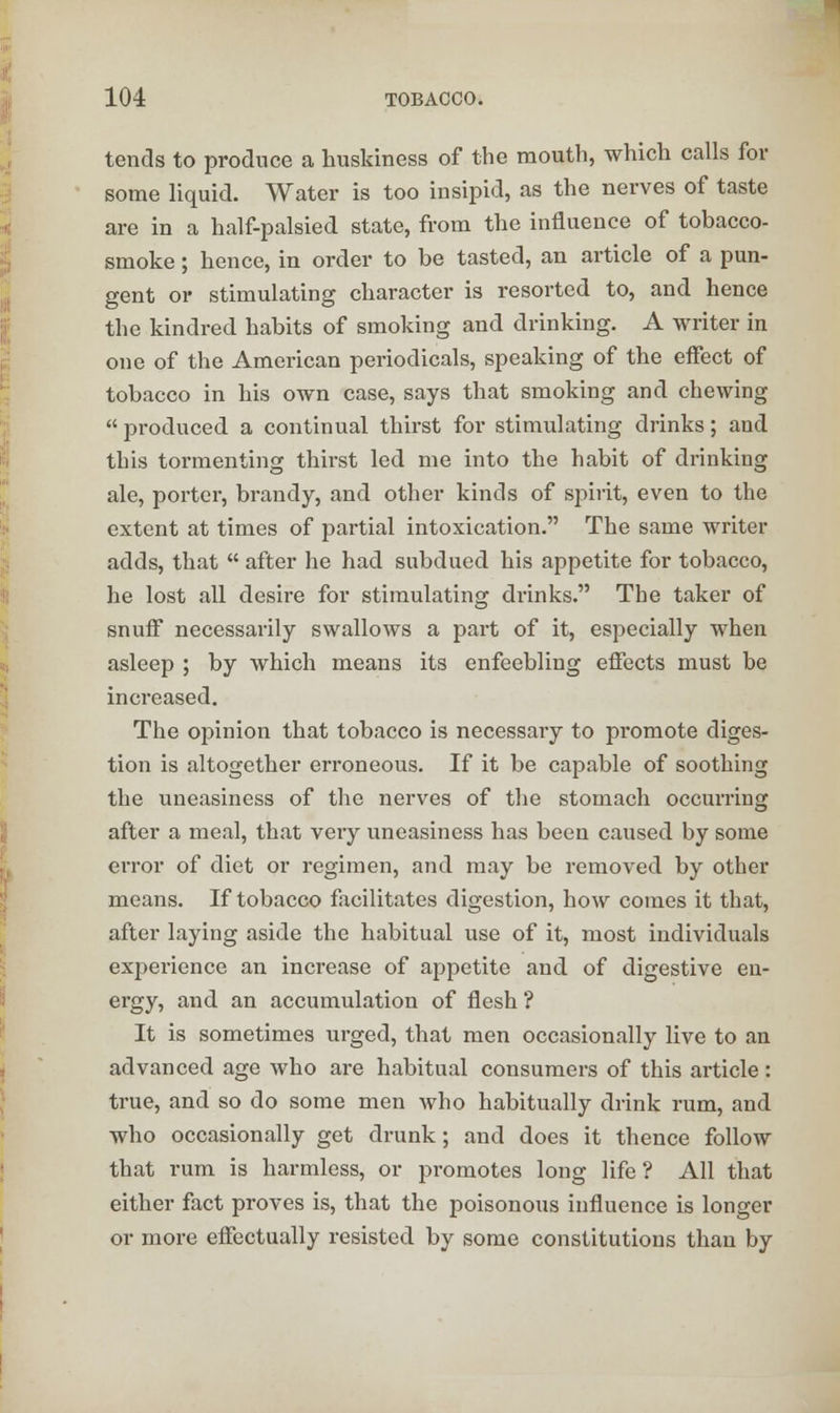 tends to produce a huskiness of the mouth, which calls for some liquid. Water is too insipid, as the nerves of taste are in a half-palsied state, from the influence of tobacco- smoke ; hence, in order to be tasted, an article of a pun- gent or stimulating character is resorted to, and hence the kindred habits of smoking and drinking. A writer in one of the American periodicals, speaking of the effect of tobacco in his own case, says that smoking and chewing  produced a continual thirst for stimulating drinks; and this tormenting thirst led me into the habit of drinking ale, porter, brandy, and other kinds of spirit, even to the extent at times of partial intoxication. The same writer adds, that  after he had subdued his appetite for tobacco, he lost all desire for stimulating drinks. The taker of snuff necessarily swallows a part of it, especially when asleep ; by which means its enfeebling effects must be increased. The opinion that tobacco is necessary to promote diges- tion is altogether erroneous. If it be capable of soothing the uneasiness of the nerves of the stomach occurring after a meal, that very uneasiness has been caused by some error of diet or regimen, and may be removed by other means. If tobacco facilitates digestion, how comes it that, after laying aside the habitual use of it, most individuals experience an increase of appetite and of digestive en- ergy, and an accumulation of flesh ? It is sometimes urged, that men occasionally live to an advanced age who are habitual consumers of this article: true, and so do some men who habitually drink rum, and who occasionally get drunk; and does it thence follow that rum is harmless, or promotes long life? All that either fact proves is, that the poisonous influence is longer or more effectually resisted by some constitutions than by