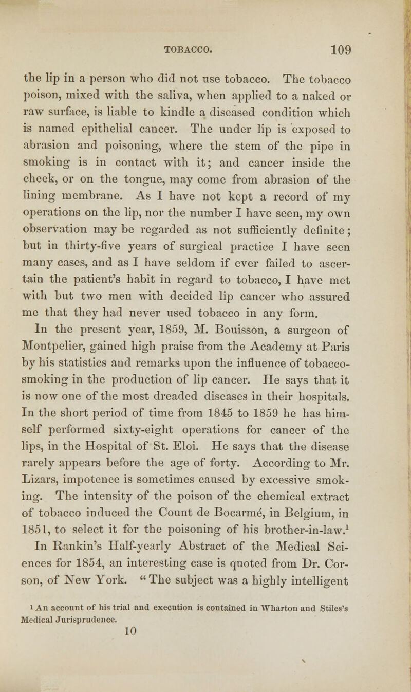 the lip in a person who did not use tobacco. The tobacco poison, mixed with the saliva, when applied to a naked or raw surface, is liable to kindle a diseased condition which is named epithelial cancer. The under lip is exposed to abrasion and poisoning, where the stem of the pipe in smoking is in contact with it; and cancer inside the cheek, or on the tongue, may come from abrasion of the lining membrane. As I have not kept a record of my operations on the lip, nor the number I have seen, my own observation may be regarded as not sufficiently definite; but in thirty-five years of surgical practice I have seen many cases, and as I have seldom if ever failed to ascer- tain the patient's habit in regard to tobacco, I have met with but two men with decided lip cancer who assured me that they had never used tobacco in any form. In the present year, 1859, M. Bouisson, a surgeon of Montpelier, gained high praise from the Academy at Paris by his statistics and remarks upon the influence of tobacco- smoking in the production of lip cancer. He says that it is now one of the most dreaded diseases in their hospitals. In the short period of time from 1845 to 1859 he has him- self performed sixty-eight operations for cancer of the lips, in the Hospital of St. Eloi. He says that the disease rarely appears before the age of forty. According to Mr. Lizars, impotence is sometimes caused by excessive smok- ing. The intensity of the poison of the chemical extract of tobacco induced the Count de Bocarme, in Belgium, in 1851, to select it for the poisoning of his brother-in-law.1 In Rankin's Half-yearly Abstract of the Medical Sci- ences for 1854, an interesting case is quoted from Dr. Cor- son, of New York.  The subject was a highly intelligent i An account of his trial and execution is contained in Wharton and Stiles's Medical Jurisprudence. 10