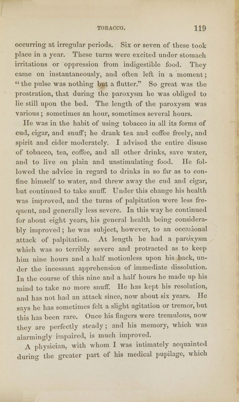 occurring at irregular periods. Six or seven of these took place in a year. These turns wei*e excited under stomach irritations or oppression from indigestible food. They came on instantaneously, and often left in a moment;  the pulse was nothing but a nutter. So great was the prostration, that during the paroxysm he was obliged to lie still upon the bed. The length of the paroxysm was various; sometimes an hour, sometimes several hours. lie was in the habit of using tobacco in all its forms of cud, cigar, and snuff; he drank tea and coffee freely, and spirit and cider moderately. I advised the entire disuse of tobacco, tea, coffee, and all other drinks, save water, and to live on plain and unstimulating food. He fol- lowed the advice in regard to drinks in so far as to con- fine himself to water, and threw away the cud and cigar, but continued to take snuff. Under this change his health was improved, and the turns of palpitation were less fre- quent, and generally less severe. In this way he continued for about eight years, his general health being considera- bly improved; he was subject, however, to an occasional attack of palpitation. At length he had a partixysm which was so terribly severe and protracted as to keep him nine hours and a half motionless upon his back, un- der the incessant apprehension of immediate dissolution. In the course of this nine and a half hours he made up his mind to take no more snuff. He has kept his resolution, and has not had an attack since, now about six years. He says he has sometimes felt a slight agitation or tremor, but this has been rare. Once his fingers wei*e tremulous, now they are perfectly steady; and his memory, which was alarmingly impaired, is much improved. A physician, with whom I was intimately acquainted during the greater part of his medical pupilage, which