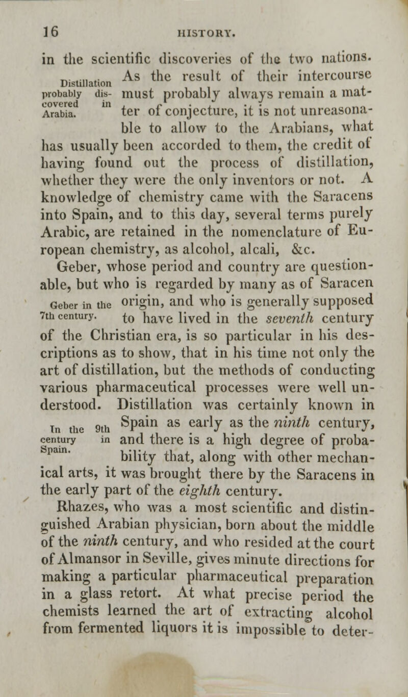 in the scientific discoveries of the two nations. As the result of their intercourse Distillation probably dis- must probably always remain a mat- Arlbia. ' ter of conjecture, it is not unreasona- ble to allow to the Arabians, what has usually been accorded to them, the credit ot having found out the process of distillation, whether they were the only inventors or not. A knowledge of chemistry came with the Saracens into Spain, and to this day, several terms purely Arabic, are retained in the nomenclature of Eu- ropean chemistry, as alcohol, alcali, &c. Geber, whose period and country are question- able, but who is regarded by many as of Saracen Geber in the origin, and who is generally supposed 7th century. to nave lived in the seventh century of the Christian era, is so particular in his des- criptions as to show, that in his time not only the art of distillation, but the methods of conducting various pharmaceutical processes were well un- derstood. Distillation was certainly known in in the 9th Spain as early as the ninth century, century in and there is a high degree of proba- Si in in . O O V bility that, along with other mechan- ical arts, it was brought there by the Saracens in the early part of the eighth century. Rhazes, who was a most scientific and distin- guished Arabian physician, born about the middle of the ninth century, and who resided at the court of Almansor in Seville, gives minute directions for making a particular pharmaceutical preparation in a glass retort. At what precise period the chemists learned the art of extracting alcohol from fermented liquors it is impossible to deter-