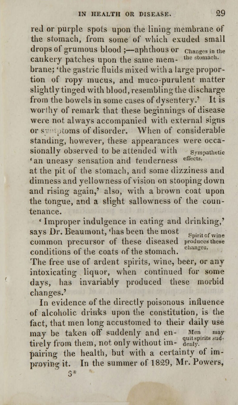 red or purple spots upon the lining membrane of the stomach, from some of which exuded small drops of grumous blood ;—aphthous or changes in the cankery patches upon the same mem- the stomach- brane; 'the gastric fluids mixed with a large propor- tion of ropy mucus, and muco-purulent matter slightly tinged with blood, resembling the discharge from the bowels in some cases of dysentery.' It is worthy of remark that these beginnings of disease were not always accompanied with external signs or sv: items of disorder. When of considerable standing, however, these appearances were occa- sionally observed to be attended with sympathetic 'an uneasy sensation and tenderness effects- at the pit of the stomach, and some dizziness and dimness and yellowness of vision on stooping down and rising again,' also, with a brown coat upon the tongue, and a slight sallowness of the coun- tenance. ■ Improper indulgence in eating and drinking,' says Dr. Beaumont, 'has been the most gpiritof wine common precursor of these diseased produces these conditions of the coats of the stomach. c °* The free use of ardent spirits, wine, beer, or any intoxicating liquor, when continued for some days, has invariably produced these morbid changes.' In evidence of the directly poisonous influence of alcoholic drinks upon the constitution, is the fact, that men long accustomed to their daily use mav be taken off suddenly and en- Men may . J „ . . , V, .. quit spirits sud- tuely from them, not only without im- deniy. pairing the health, but with a certainty of im- proving it. In the summer of 1829, Mr. Powers,