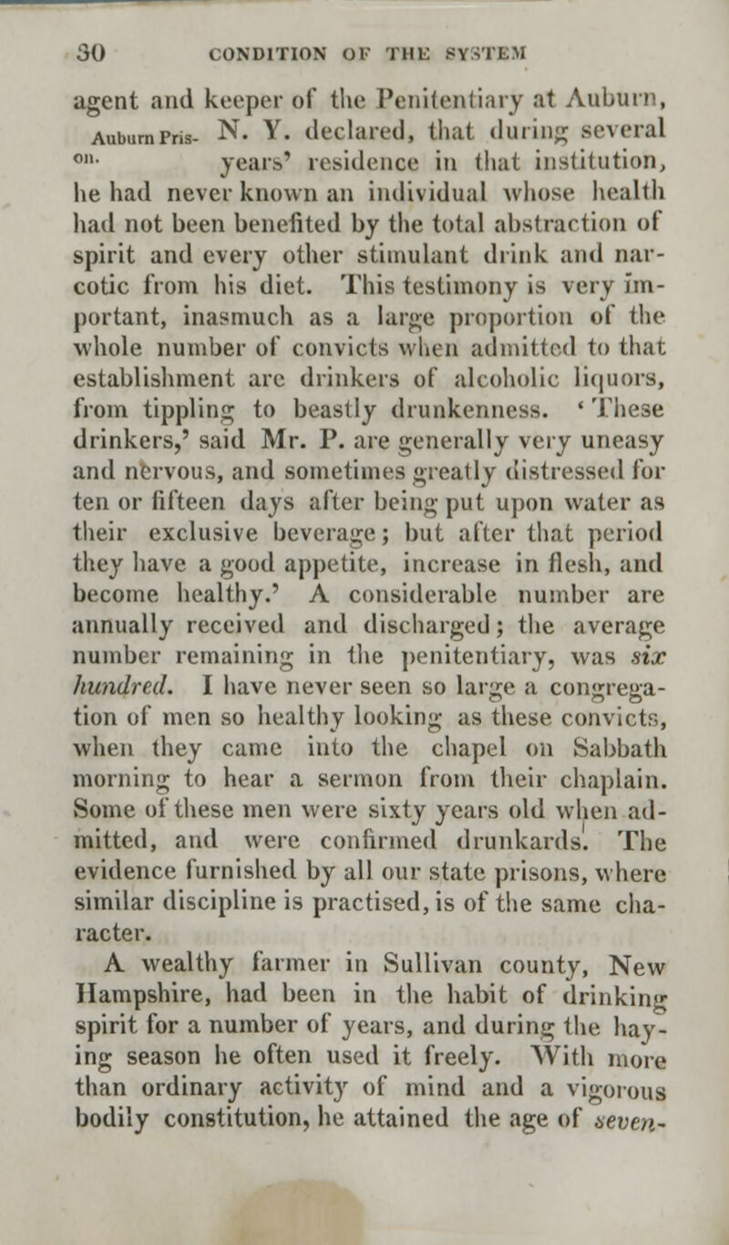 agent and keeper of the Penitentiary at Auburn, AubumPris- N. Y. declared, that during several on- years' residence in that institution, he had never known an individual whose health had not been benefited by the total abstraction of spirit and every other stimulant drink and nar- cotic from his diet. This testimony is very im- portant, inasmuch as a large proportion of the whole number of convicts when admitted to that establishment are drinkers of alcoholic Liquors, from tippling to beastly drunkenness. ' These drinkers,' said Mr. P. are generally veiy uneasy and nervous, and sometimes greatly distressed for ten or fifteen days after being put upon water as their exclusive beverage; but after that period they have a good appetite, increase in flesh, and become healthy.' A considerable, number are annually received and discharged; the average number remaining in the penitentiary, was star hundred. I have never seen so large a congrega- tion of men so healthy looking as these convicts, when they came into the chapel on Sabbath morning to hear a sermon from their chaplain. Some of these men were sixty years old when ad- mitted, and were confirmed drunkards. The evidence furnished by all our state prisons, where similar discipline is practised, is of the same cha- racter. A wealthy farmer in Sullivan county, New Hampshire, had been in the habit of drinking spirit for a number of years, and during the hay- ing season he often used it freely. With more than ordinary activity of mind and a vigorous bodily constitution, he attained the age of seven-