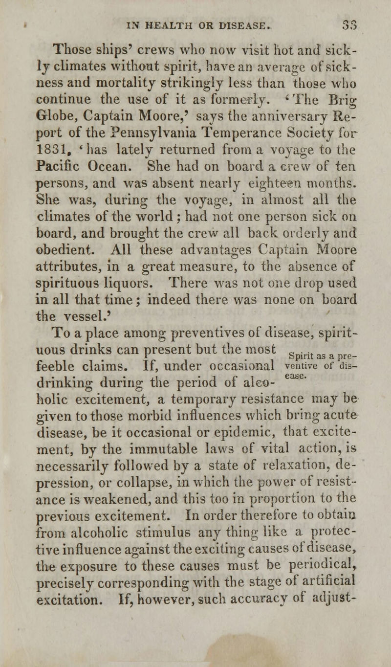 Those ships' crews who now visit hot and sick- ly climates without spirit, have an average of sick- ness and mortality strikingly less than those who continue the use of it as formerly. < The Brig Globe, Captain Moore,' says the anniversary Re- port of the Pennsylvania Temperance Society for 1831, « has lately retui-ned from a voyage to the Pacific Ocean. She had on board a crew of ten persons, and was absent nearly eighteen months. She was, during the voyage, in almost all the climates of the world ; had not one person sick on board, and brought the crew all back orderly and obedient. All these advantages Captain Moore attributes, in a great measure, to the absence of spirituous liquors. There was not one drop used in all that time; indeed there was none on board the vessel.' To a place among preventives of disease, spirit- uous drinks can present but the most g . u as a feeble claims. If, under occasional v-emive of dis- drinking during the period of alco- holic excitement, a temporary resistance may be given to those morbid influences which bring acute disease, be it occasional or epidemic, that excite- ment, by the immutable laws of vital action, is necessarily followed by a state of relaxation, de- pression, or collapse, in which the power of resist- ance is weakened, and this too in proportion to the previous excitement. In order therefore to obtain from alcoholic stimulus any thing like a protec- tive influence against the exciting causes of disease, the exposure to these causes must be periodical, precisely corresponding with the stage oi artificial excitation. If, however, such accuracy of adjust-