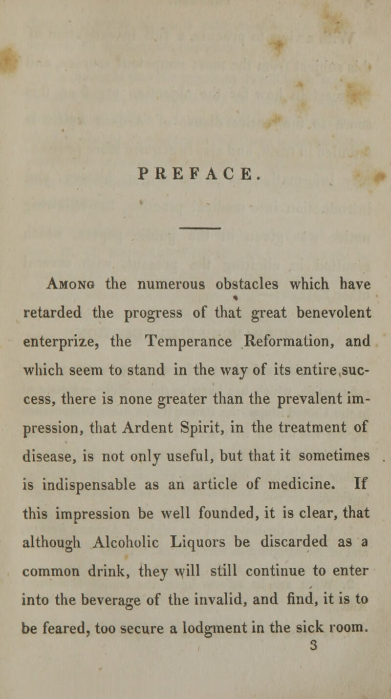 PREFACE. Among the numerous obstacles which have * retarded the progress of that great benevolent enterprize, the Temperance Reformation, and which seem to stand in the way of its entire,suc- cess, there is none greater than the prevalent im- pression, that Ardent Spirit, in the treatment of disease, is not only useful, but that it sometimes is indispensable as an article of medicine. If this impression be well founded, it is clear, that although Alcoholic Liquors be discarded as a common drink, they will still continue to enter into the beverage of the invalid, and find, it is to be feared, too secure a lodgment in the sick room.