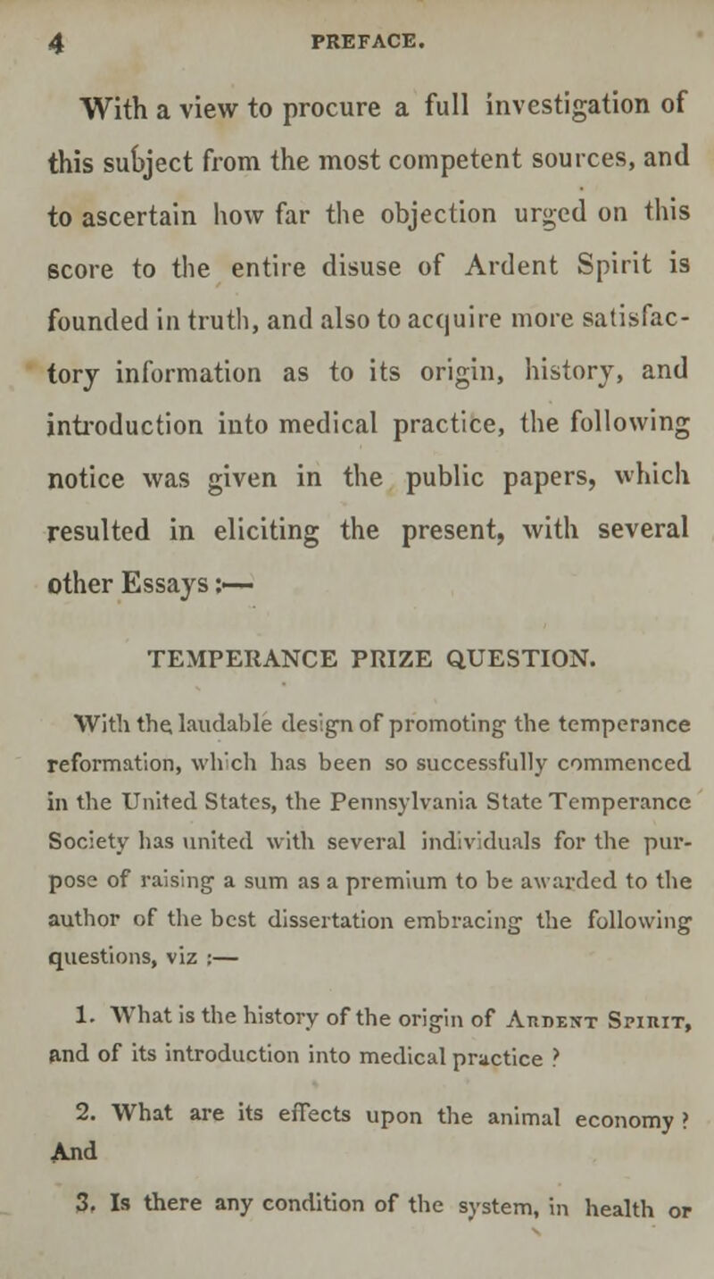 With a view to procure a full investigation of this subject from the most competent sources, and to ascertain how far the objection urged on this score to the entire disuse of Ardent Spirit is founded in truth, and also to acquire more satisfac- tory information as to its origin, history, and introduction into medical practice, the following notice was given in the public papers, which resulted in eliciting the present, with several other Essays :— TEMPERANCE PRIZE QUESTION. With the, laudable design of promoting the temperance reformation, which has been so successfully commenced in the United States, the Pennsylvania State Temperance Society has united with several individuals for the pur- pose of raising a sum as a premium to be awarded to the author of the best dissertation embracing the following questions, viz :— 1. What is the history of the origin of Atident Spirit, and of its introduction into medical practice ? 2. What are its effects upon the animal economy ? And 3( Is there any condition of the system, in health or