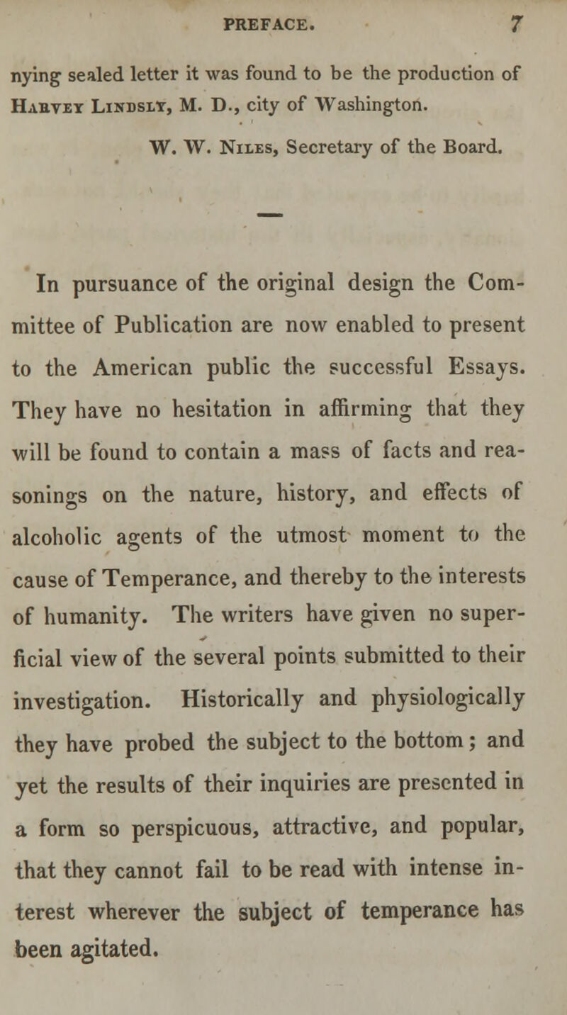 nying sealed letter it was found to be the production of Hahvey Lindsly, M. D., city of Washington. W. W. Niles, Secretary of the Board. In pursuance of the original design the Com- mittee of Publication are now enabled to present to the American public the successful Essays. They have no hesitation in affirming that they will be found to contain a mass of facts and rea- sonings on the nature, history, and effects of alcoholic agents of the utmost moment to the cause of Temperance, and thereby to the interests of humanity. The writers have given no super- ficial view of the several points submitted to their investigation. Historically and physiologically they have probed the subject to the bottom; and yet the results of their inquiries are presented in a form so perspicuous, attractive, and popular, that they cannot fail to be read with intense in- terest wherever the subject of temperance has been agitated.