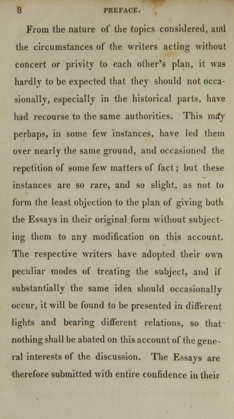 From the nature of the topics considered, and the circumstances of the writers acting without concert or privity to each other's plan, it was hardly to be expected that they should not occa- sionally, especially in the historical parts, have had recourse to the same authorities. This ma*y perhaps, in some few instances, have led them over nearly the same ground, and occasioned the repetition of some few matters of fact; but these instances are so rare, and so slight, as not to form the least objection to the plan of giving both the Essays in their original form without subject- ing them to any modification on this account. The respective writers have adopted their own peculiar modes of treating the subject, and if substantially the same idea should occasionally occur, it will be found to be presented in different lights and bearing different relations, so that nothing shall be abated on this account of the gene- ral interests of the discussion. The Essays are therefore submitted with entire confidence in their