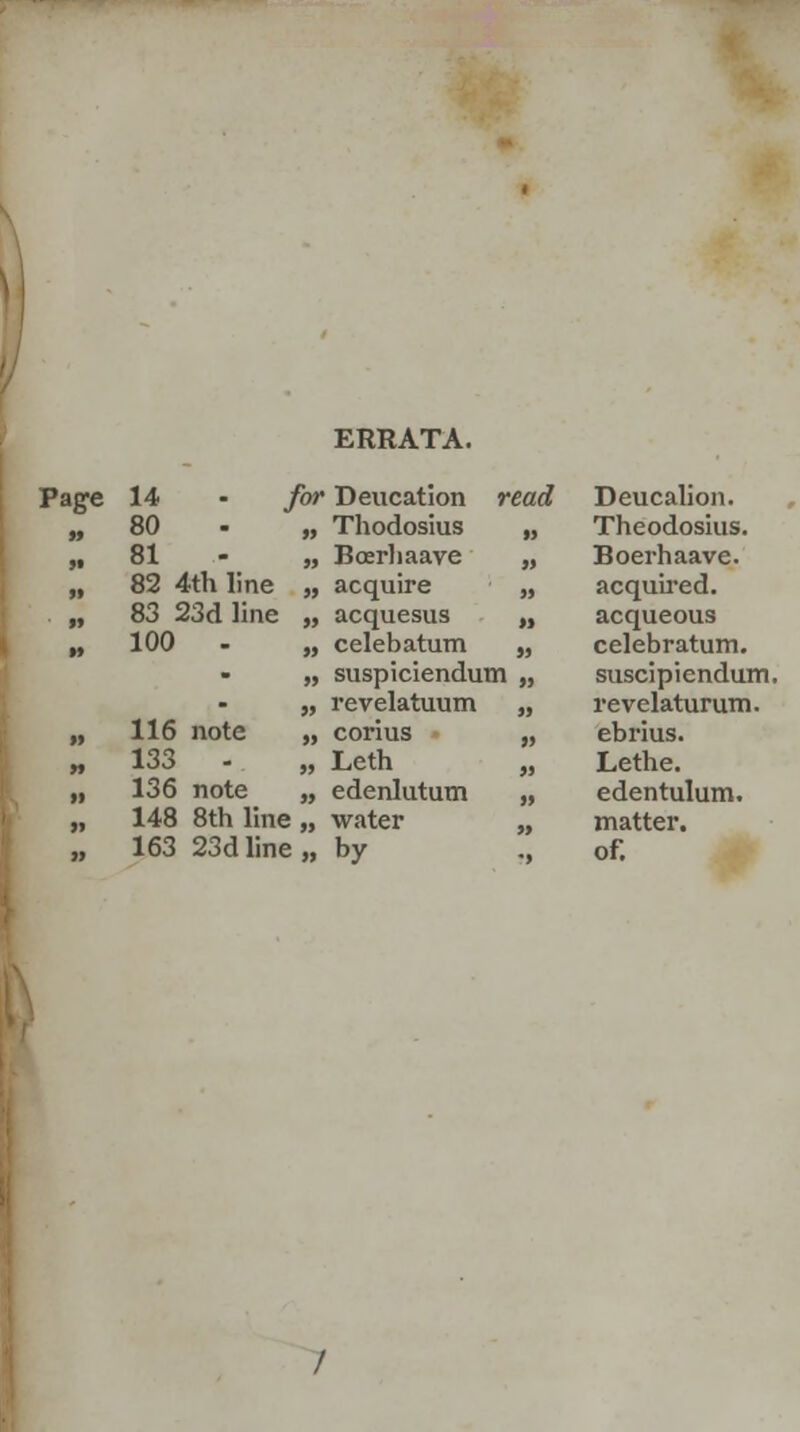 ERRATA. 80 „ Thodosius M Theodosius. 81 „ Boerhaave $9 Boerhaave. 82 4th line „ acquire H acquired. 83 23d line „ acquesus M acqueous 100 - „ celeb atum M celebratum. - „ suspiciendum „ suscipiendum - „ revelatuum M revelaturum. 116 note „ corius JJ ebrius. 133 - „ Leth a Lethe. 136 note „ edenlutum a edentulum. 148 8th line „ water }y matter. 163 23d line » by -> of.